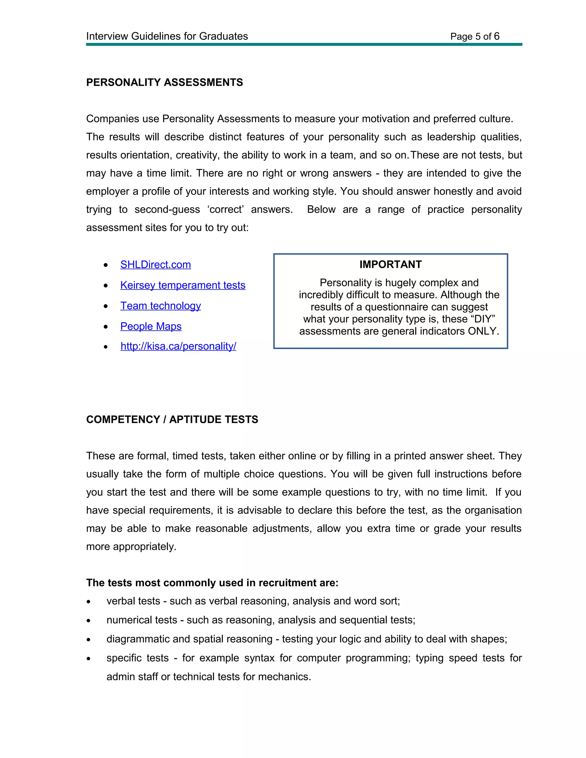 Interview Guidelines for Graduates Page 5 of 6
PERSONALITY ASSESSMENTS
Companies use Personality Assessments to measure your motivation and preferred culture.
The results will describe distinct features of your personality such as leadership qualities,
results orientation, creativity, the ability to work in a team, and so on.These are not tests, but
may have a time limit. There are no right or wrong answers - they are intended to give the
employer a profile of your interests and working style. You should answer honestly and avoid
trying to second-guess ‘correct’ answers. Below are a range of practice personality
assessment sites for you to try out:
• SHLDirect.com
• Keirsey temperament tests
• Team technology
• People Maps
• http://kisa.ca/personality/
COMPETENCY / APTITUDE TESTS
These are formal, timed tests, taken either online or by filling in a printed answer sheet. They
usually take the form of multiple choice questions. You will be given full instructions before
you start the test and there will be some example questions to try, with no time limit. If you
have special requirements, it is advisable to declare this before the test, as the organisation
may be able to make reasonable adjustments, allow you extra time or grade your results
more appropriately.
The tests most commonly used in recruitment are:
• verbal tests - such as verbal reasoning, analysis and word sort;
• numerical tests - such as reasoning, analysis and sequential tests;
• diagrammatic and spatial reasoning - testing your logic and ability to deal with shapes;
• specific tests - for example syntax for computer programming; typing speed tests for
admin staff or technical tests for mechanics.
IMPORTANT
Personality is hugely complex and
incredibly difficult to measure. Although the
results of a questionnaire can suggest
what your personality type is, these “DIY”
assessments are general indicators ONLY.
 