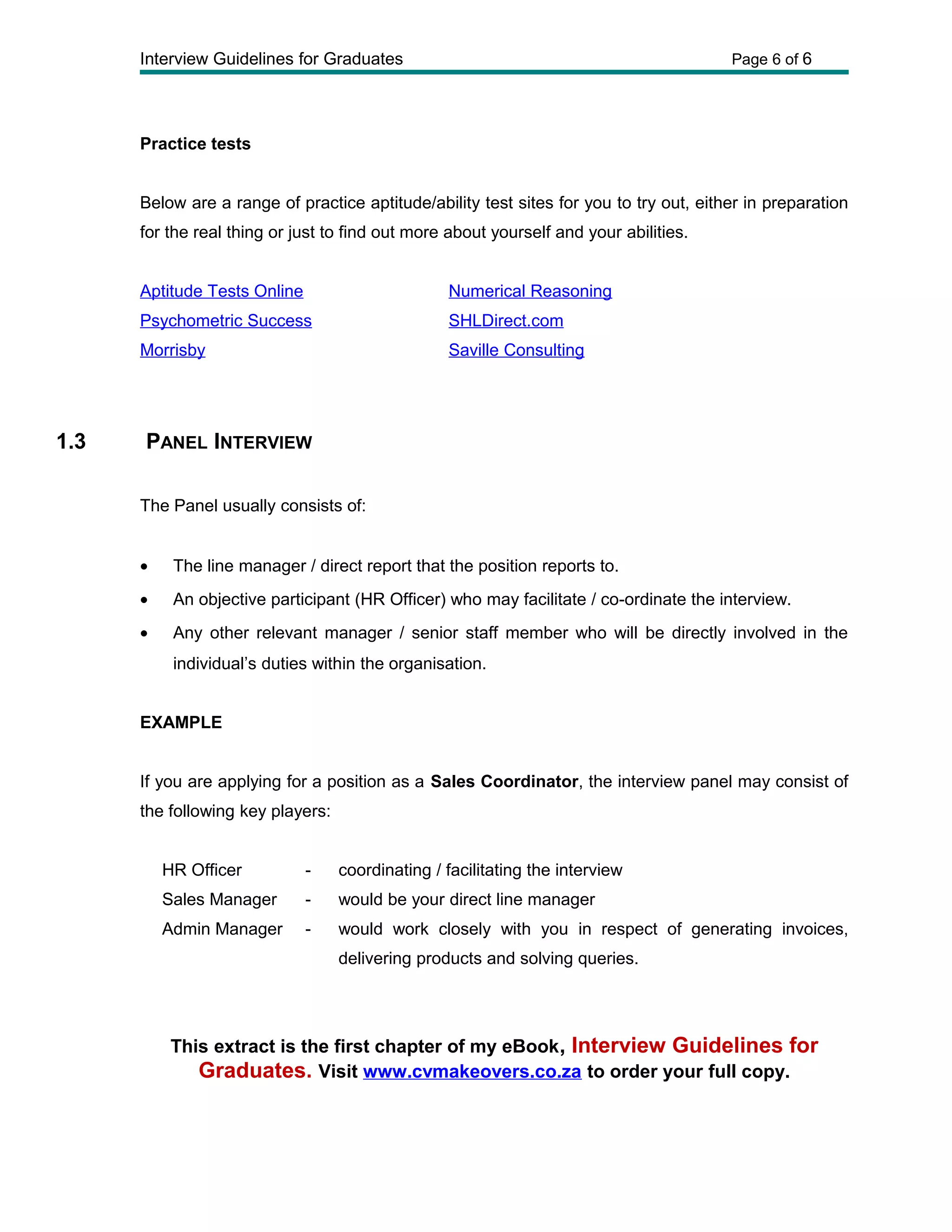 Interview Guidelines for Graduates Page 6 of 6
Practice tests
Below are a range of practice aptitude/ability test sites for you to try out, either in preparation
for the real thing or just to find out more about yourself and your abilities.
Aptitude Tests Online Numerical Reasoning
Psychometric Success SHLDirect.com
Morrisby Saville Consulting
1.3 PANEL INTERVIEW
The Panel usually consists of:
• The line manager / direct report that the position reports to.
• An objective participant (HR Officer) who may facilitate / co-ordinate the interview.
• Any other relevant manager / senior staff member who will be directly involved in the
individual’s duties within the organisation.
EXAMPLE
If you are applying for a position as a Sales Coordinator, the interview panel may consist of
the following key players:
HR Officer - coordinating / facilitating the interview
Sales Manager - would be your direct line manager
Admin Manager - would work closely with you in respect of generating invoices,
delivering products and solving queries.
This extract is the first chapter of my eBook, Interview Guidelines for
Graduates. Visit www.cvmakeovers.co.za to order your full copy.
 