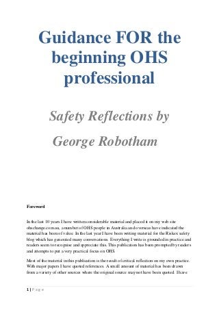 Guidance FOR the
beginning OHS
professional
Safety Reflections by
George Robotham

Foreword

In the last 10 years I have written considerable material and placed it on my web site
ohschange.com.au, a number of OHS people in Australia and overseas have indicated the
material has been of value. In the last year I have been writing material for the Riskex safety
blog which has generated many conversations. Everything I write is grounded in practice and
readers seem to recognise and appreciate this. This publication has been prompted by readers
and attempts to put a very practical focus on OHS.
Most of the material in this publication is the result of critical reflection on my own practice.
With major papers I have quoted references. A small amount of material has been drawn
from a variety of other sources where the original source may not have been quoted. I have

1|Page

 