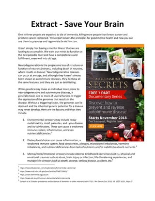 Extract - Save Your Brain
One in three people are expected to die of dementia, killing more people than breast cancer and
prostate cancer combined.1
This report covers the principles for good mental health and how you can
use them to preserve and regenerate brain function.
It isn’t simply ‘not having a mental illness’ that we are
looking to accomplish. We want our minds to function at
the best possible level and have a completeness and
fulfillment, even well into old age.
Neurodegeneration is the progressive loss of structure or
function of neurons (nerves), including death of neurons,
which results in disease.2
Neurodegenerative diseases
can occur at any age, and although they haven’t always
been known as autoimmune diseases, they do show all
the same features, and they are just as debilitating.
While genetics may make an individual more prone to
neurodegenerative and autoimmune diseases, it
generally takes one or more of several factors to trigger
the expression of the genomes that results in the
disease. Without a triggering factor, the genomes can lie
dormant and the inherited genetic potential for a disease
may never develop. Here are the factors and what they
include.
1. Environmental stressors may include heavy
metal toxicity, mold, parasites, and Lyme disease
and its coinfections. These can cause a weakened
immune system, inflammation, and even
nutrient deficiencies.3
2. Dietary food choices can cause inflammation, a
weakened immune system, food sensitivities, allergies, microbiome imbalances, hormone
imbalances, and nutrient deficiencies from lack of nutrients and/or inability to absorb nutrients.4
3. Mental/mind/emotional stressors include Adverse Childhood Experiences (ACE’s), physical and
emotional traumas such as abuse, brain injury or infection, life-threatening experiences, and
multiple life stressors such as death, divorce, serious disease, accident, etc.5
1
https://www.bluezones.com/exploration/loma-linda-california/
2
https://www.ncbi.nlm.nih.gov/pmc/articles/PMC151843/
3
https://www.dementia.org/causes
4
https://www.alz.org/alzheimers-dementia/what-is-dementia
5
Qureshi et al. Greater prevalence and incidence of dementia in older veterans with PTSD. J Am Geriatr Soc 2010; 58: 1627-1633., https://
 