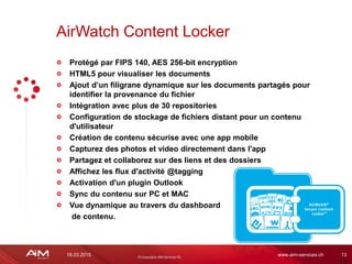 18.03.2015 www.aim-services.ch 13
Protégé par FIPS 140, AES 256-bit encryption
HTML5 pour visualiser les documents
Ajout d’un filigrane dynamique sur les documents partagés pour
identifier la provenance du fichier
Intégration avec plus de 30 repositories
Configuration de stockage de fichiers distant pour un contenu
d'utilisateur
Création de contenu sécurise avec une app mobile
Capturez des photos et video directement dans l'app
Partagez et collaborez sur des liens et des dossiers
Affichez les flux d'activité @tagging
Activation d'un plugin Outlook
Sync du contenu sur PC et MAC
Vue dynamique au travers du dashboard
de contenu.
AirWatch Content Locker
 