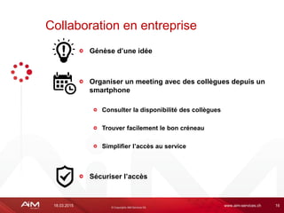 18.03.2015 www.aim-services.ch 16
Génèse d’une idée
Organiser un meeting avec des collègues depuis un
smartphone
Consulter la disponibilité des collègues
Trouver facilement le bon créneau
Simplifier l’accès au service
Sécuriser l’accès
Collaboration en entreprise
 