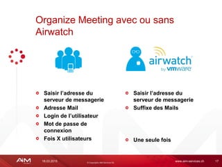 18.03.2015 www.aim-services.ch 17
Saisir l’adresse du
serveur de messagerie
Adresse Mail
Login de l’utilisateur
Mot de passe de
connexion
Fois X utilisateurs
Organize Meeting avec ou sans
Airwatch
Saisir l’adresse du
serveur de messagerie
Suffixe des Mails
Une seule fois
 