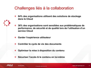 18.03.2015 www.aim-services.ch 9
84% des organisations utilisent des solutions de stockage
dans le Cloud
36% des organisations sont sensibles aux problématiques de
performance, de sécurité et de qualité lors de l’utilisation d’un
service Cloud
Garder l’expérience utilisateur
Contrôler le cycle de vie des documents
Optimiser la mise à disposition du contenu
Sécuriser l’accès & le contenu en lui-même
Challenges liés à la collaboration
 