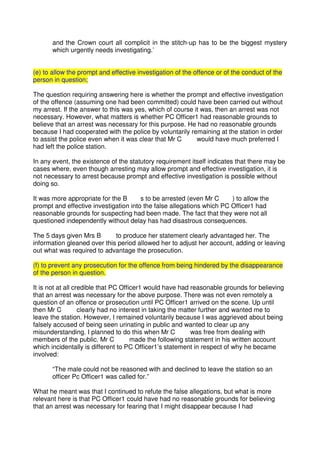 and the Crown court all complicit in the stitch-up has to be the biggest mystery
which urgently needs investigating.’
(e) to allow the prompt and effective investigation of the offence or of the conduct of the
person in question;
The question requiring answering here is whether the prompt and effective investigation
of the offence (assuming one had been committed) could have been carried out without
my arrest. If the answer to this was yes, which of course it was, then an arrest was not
necessary. However, what matters is whether PC Officer1 had reasonable grounds to
believe that an arrest was necessary for this purpose. He had no reasonable grounds
because I had cooperated with the police by voluntarily remaining at the station in order
to assist the police even when it was clear that Mr C would have much preferred I
had left the police station.
In any event, the existence of the statutory requirement itself indicates that there may be
cases where, even though arresting may allow prompt and effective investigation, it is
not necessary to arrest because prompt and effective investigation is possible without
doing so.
It was more appropriate for the B s to be arrested (even Mr C ) to allow the
prompt and effective investigation into the false allegations which PC Officer1 had
reasonable grounds for suspecting had been made. The fact that they were not all
questioned independently without delay has had disastrous consequences.
The 5 days given Mrs B to produce her statement clearly advantaged her. The
information gleaned over this period allowed her to adjust her account, adding or leaving
out what was required to advantage the prosecution.
(f) to prevent any prosecution for the offence from being hindered by the disappearance
of the person in question.
It is not at all credible that PC Officer1 would have had reasonable grounds for believing
that an arrest was necessary for the above purpose. There was not even remotely a
question of an offence or prosecution until PC Officer1 arrived on the scene. Up until
then Mr C clearly had no interest in taking the matter further and wanted me to
leave the station. However, I remained voluntarily because I was aggrieved about being
falsely accused of being seen urinating in public and wanted to clear up any
misunderstanding. I planned to do this when Mr C was free from dealing with
members of the public. Mr C made the following statement in his written account
which incidentally is different to PC Officer1’s statement in respect of why he became
involved:
“The male could not be reasoned with and declined to leave the station so an
officer Pc Officer1 was called for.”
What he meant was that I continued to refute the false allegations, but what is more
relevant here is that PC Officer1 could have had no reasonable grounds for believing
that an arrest was necessary for fearing that I might disappear because I had
 