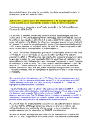 demonstrated I would do exactly the opposite by voluntarily remaining at the station in
order to co-operate with police enquiries.
(6) Subsection (5)(c)(iv) applies only where members of the public going about their
normal business cannot reasonably be expected to avoid the person in question.
The requirement of “necessity to arrest” under section 24 of the Police and Criminal
Evidence Act 1984 (PACE)
For an arrest to be lawful, the arresting officer must have reasonable grounds under
section 24(2) of PACE for suspecting that an offence has been committed (as opposed
to an offence may have been committed). It is also an essential pre-requisite to a lawful
arrest (sub-section 4 of s. 24) that the officer has reasonable grounds for believing that it
is “necessary” to arrest the person in question for one of the reasons specified in section
24(5). It would therefore not sufficiently satisfy the test if the officer merely considered it
would be desirable or more convenient to arrest the person.
PC Officer 1 clearly had no reasonable grounds for suspecting that an offence had been
committed, for reasons previously set out, and therefore by virtue of the statutory
provision in s.24(2) of PACE the arrest was unlawful. But supposing for argument’s sake
he was able to satisfy the requirements of s.24(2), he would have still had to have had
reasonable grounds for believing that it was “necessary” (as opposed to merely desirable
or convenient) to make an arrest. The questions which required answering under s.24(4)
were, did PC Officer1 believe that it was necessary to make an arrest for one of the
reasons specified in s.24(5) and, if so, did he have reasonable grounds for that belief.
These are addressed under the highlighted sub-sections above and of course there was
no necessity.
Upon receiving the information reported to PC Officer1, he had enough to reasonably
suspect a crime had been committed under section 66 of the sexual offences act 2003
and he had reasonable belief that it was necessary to arrest Mr A under the
highlighted subsections above. See above.
This is further backed up by PS Officer4 who authorised the detention of Mr A at the
time he was taken into custody after hearing the circumstances. There was a review of
the detention by an Inspector Officer5 who confirmed that Mr A ’s continued
detention was authorised. The CPS lawyer further considered all evidence on 03/09/15
and believed there was sufficient to charge for a public order offence, which I believe
provides further assurance that the power of arrest existed at the time.
PC Officer1 made the arrest under the sexual offences act 2013 for indecent exposure
so the fact that The CPS lawyer considered all evidence and believed there was
sufficient to charge for a public order offence contrary to the investigations findings
provides evidence that the power of arrest DID NOT exist at the time.
None of the reasons above provide assurance that the power of arrest existed at the
time. PACE Code C suggests that the custody officer’s role is to note on the custody
 