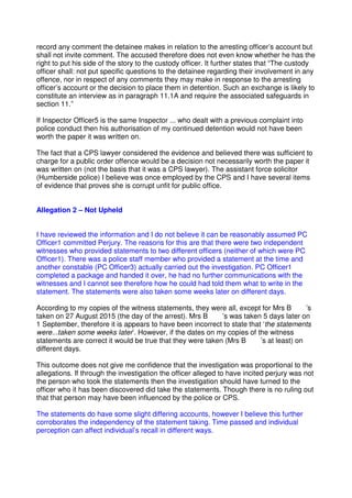record any comment the detainee makes in relation to the arresting officer’s account but
shall not invite comment. The accused therefore does not even know whether he has the
right to put his side of the story to the custody officer. It further states that “The custody
officer shall: not put specific questions to the detainee regarding their involvement in any
offence, nor in respect of any comments they may make in response to the arresting
officer’s account or the decision to place them in detention. Such an exchange is likely to
constitute an interview as in paragraph 11.1A and require the associated safeguards in
section 11.”
If Inspector Officer5 is the same Inspector ... who dealt with a previous complaint into
police conduct then his authorisation of my continued detention would not have been
worth the paper it was written on.
The fact that a CPS lawyer considered the evidence and believed there was sufficient to
charge for a public order offence would be a decision not necessarily worth the paper it
was written on (not the basis that it was a CPS lawyer). The assistant force solicitor
(Humberside police) I believe was once employed by the CPS and I have several items
of evidence that proves she is corrupt unfit for public office.
Allegation 2 – Not Upheld
I have reviewed the information and I do not believe it can be reasonably assumed PC
Officer1 committed Perjury. The reasons for this are that there were two independent
witnesses who provided statements to two different officers (neither of which were PC
Officer1). There was a police staff member who provided a statement at the time and
another constable (PC Officer3) actually carried out the investigation. PC Officer1
completed a package and handed it over, he had no further communications with the
witnesses and I cannot see therefore how he could had told them what to write in the
statement. The statements were also taken some weeks later on different days.
According to my copies of the witness statements, they were all, except for Mrs B ’s
taken on 27 August 2015 (the day of the arrest). Mrs B ’s was taken 5 days later on
1 September, therefore it is appears to have been incorrect to state that ‘the statements
were...taken some weeks later’. However, if the dates on my copies of the witness
statements are correct it would be true that they were taken (Mrs B ’s at least) on
different days.
This outcome does not give me confidence that the investigation was proportional to the
allegations. If through the investigation the officer alleged to have incited perjury was not
the person who took the statements then the investigation should have turned to the
officer who it has been discovered did take the statements. Though there is no ruling out
that that person may have been influenced by the police or CPS.
The statements do have some slight differing accounts, however I believe this further
corroborates the independency of the statement taking. Time passed and individual
perception can affect individual’s recall in different ways.
 