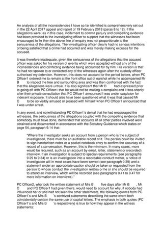 An analysis of all the inconsistencies I have so far identified is comprehensively set out
in the 22 April 2017 appeal and report of 19 February 2018 (paras 8 to 12). If the
allegations were, as in this case, incitement to commit perjury and compelling evidence
had been provided to the investigating officer to support that the witnesses had been
encouraged to lie then the above line of enquiry was not proportionate to the
seriousness of the allegations. The investigating officer clearly had no serious intentions
of being satisfied that a crime had occurred and was merely making excuses for the
accused.
It was therefore inadequate, given the seriousness of the allegations that the accused
officer was asked for his version of events which were accepted without any of the
inconsistencies and conflicting evidence being accounted for by him. His version is that
he had not spoken to or contacted any of the witnesses again after the custody officer
authorised my detention. However, this does not account for the period before, when PC
Officer1 ordered me to remain at the front office out of earshot while he accompanied Mr
B to inspect the tree and surrounding area and was then confronted with the fact
that the allegations were untrue. It is also significant that Mr B had expressed prior
to going off with PC Officer1 that he would not be making a complaint and it was shortly
after their private consultation that PC Officer1 announced I was under suspicion for
indecent exposure. It should also have been questioned what it was that caused Mr
C to be so visibly amused or pleased with himself when PC Officer1 announced that
I was under arrest.
In any event, and notwithstanding PC Officer1’s denial that he had encouraged the
witnesses, the seriousness of the allegations coupled with the compelling evidence that
somebody must have done, demanded that accounts of all other parties involved were
obtained and documented in accordance with the Statutory Guidance which states on
page 54, paragraph 9.14 that:
“Where the investigator seeks an account from a person who is the subject of
investigation, there must be an auditable record of it. The person could be invited
to sign handwritten notes or a pocket notebook entry to confirm the accuracy of a
record of a conversation. However, this is the minimum. In many cases, more
would be required, such as an account by email, letter, statement or (recorded)
interview. If an investigation is subject to special requirements (see paragraphs
9.29 to 9.34) or is an investigation into a recordable conduct matter, a notice of
investigation will in most cases have been served (see paragraph 9.39) and a
statement under an appropriate caution should be taken or requested from the
person to whose conduct the investigation relates or he or she should be required
to attend an interview, which will be recorded (see paragraphs 9.41 to 9.47 for
more information on interviews).”
PC Officer2, who took the written statement of Mrs B five days after Mr B , Mr
C and PC Officer1 had given theirs, would need to account for why, if nobody had
influenced her or she had not seen the other statements, the following quotes from PC
Officer1’s and Mrs B ’s contrived statements describing the same event both
coincidentally contain the same use of capital letters. The emphasis in both quotes (PC
Officer1’s and Mrs B ’s respectively) is true to how they appear in the witness
statements:
 