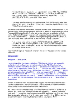 ‘he instantly became aggressive and argumentative saying “ARE YOU TELLING
ME TO TAKE A SEAT, YOU CANT MAKE ME, OR ARE YOU ASKING ME”. I
said “Just take a seat, I’m asking you to” to which M1 replied “WELL I DON’T
HAVE TO STAY THEN,” I then said “Take a seat”...’
‘The male became quite lairy and argumentative to the officer saying “ARE YOU
ASKING ME TO SIT DOWN OR TELLING ME”. The officer replied “I’M TELLING
YOU”. The male took a seat...’
The above is just a recent observation, additional to all the other anomalies I have so far
identified which are comprehensively set out in the 22 April 2017 appeal and report of 19
February 2018 (paras 8 to 12). Another one to add which can be attributed to Mrs B
having the benefit of hindsight which strongly suggests she was encouraged is where
she untruly states that Mr B said the following before going off with PC Officer1 to
consult privately, when in fact he said he was not going to make a complaint:
‘...in a raised voice said to my partner “ARE YOU MAKING A COMPLAINT
AGAINST ME”. My partner replied “YES I AM. DOING WHAT YOU DID IN
FRONT OF MY KIDS WAS OUT OF ORDER”. My partner and this male started
exchanging heated words...’
Note the telltale signs of the capitals which are true to how they appear in her witness
statement.
CONCLUSION
Allegation 1 – Not upheld
I have reviewed the information available to PC Officer1 at the time and personally
spoken to him. A brief summary of this information is that PC Officer1 received
information from the front office clerk (Mr C ) that a member of public who PC
Officer1 had an appointment to see, told Mr C that they had seen a male outside
urinating against a tree. PC Officer1 went outside to find Mr B and Mr A arguing
and after separating them asked Mr B what had happened. Mr B had stated
that he thought the male (Mr A ) had been urinating against the tree and he didn’t
want his children to have to see it. Mr B told PC Officer1 that he had clearly seen Mr
A ’s penis. PC Officer1 attempted to ascertain details of Mr A , who refused to
provide them.
There is no evidence in the above account to suggest that the investigation has been
carried out objectively. It blatantly represents a one sided view and there has been a
failure to take into account factors relevant to my concerns.
It is not a full and accurate account of what information was available to PC Officer1 at
the time. PC Officer1 was aware (at the time) that both Mr B and the front office
clerk, Mr C , stated that they had seen me urinating against the tree. This was from a
distance accepted to be some 30 to 40 meters away (roughly 100 to 130 feet) and so
aware that the claims were likely to be no more than assumptions (Mr C
 