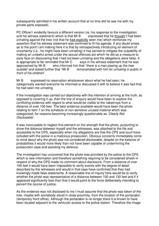 subsequently admitted in his written account that at no time did he see me with my
private parts exposed).
PC Officer1 evidently favours a different version (re, his response to the investigation
and his witness statement) which is that Mr B expressed that he thought I had been
urinating against the tree (not that he had explicitly seen me) which reinforces my
assertion that his witness statement was contrived to fit his agenda. If any doubt arises
as to the point I am making here it is that by retrospectively introducing an element of
uncertainty (i.e., he might have been urinating) it has served to mitigate the culpability of
making an unlawful arrest under the sexual offences act which he did as a measure to
save face on discovering that I had not been urinating and the allegations were false. It
is appropriate to be reminded that Mr C says in his witness statement that he was
approached by Mr B who informed him that “there is a man pissing up the tree
outside” and stated further that “Mr B remonstrated with him for urinating in public in
front of his children”.
Mr B expressed no reservation whatsoever about what he had seen, he
categorically wanted everyone he informed or discussed it with to believe it was fact that
he had seen me urinating.
If the investigation was carried out objectively with the intention of arriving at the truth, as
opposed to covering it up, then the line of enquiry would have been to explore the
conflicting evidence with regard to what would be visible to the naked eye from a
distance of over 100 feet. The best evidence available would have been the photo
relating to item 7 on the schedule of non-sensitive unused material which was
categorised, for reasons becoming increasingly questionable as ‘Clearly Not
Disclosable’.
It was inexcusable to neglect this element on the strength that the photo, purporting to
show the distance between myself and the witnesses, was attached to the file and
accessible to the CPS, especially when my allegations are that the CPS and court have
colluded with the police in a malicious prosecution. Obvious concerns immediately come
to mind about why the photo was not considered disclosable, despite on the balance of
probabilities it would more likely than not have been capable of undermining the
prosecution case and assisting my defence.
The investigation has uncovered that the photo was provided by the police to the CPS
which is new information and therefore something requiring to be considered afresh in
respect of why the CPS made no comment about disclosure. From a distance of over
100 feet it would have been impossible to verify events with the degree of detail
described by the witnesses and would in that case have confirmed that they had
knowingly made false statements. A reasonable line of inquiry here would be to verify
whether the photo was representative of a distance between 100 and 130 feet and if it
appeared significantly less than that it would point to the force deliberately intending to
pervert the course of justice.
As the evidence was not disclosed to me I must assume that the photo was taken of the
tree, maybe with somebody stood in close proximity, from the location of the portacabin
(temporary front office). Although the portacabin is no longer there it is known to have
been located adjacent to the vehicular access to the police station. Therefore the image
 