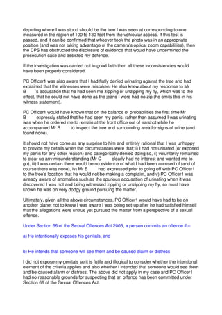 depicting where I was stood should be the tree I was seen at corresponding to one
measured in the region of 100 to 130 feet from the vehicular access. If this test is
passed, and it can be confirmed that whoever took the photo was in an appropriate
position (and was not taking advantage of the camera's optical zoom capabilities), then
the CPS has obstructed the disclosure of evidence that would have undermined the
prosecution case and assisted my defence.
If the investigation was carried out in good faith then all these inconsistencies would
have been properly considered.
PC Officer1 was also aware that I had flatly denied urinating against the tree and had
explained that the witnesses were mistaken. He also knew about my response to Mr
B ’s accusation that he had seen me zipping or unzipping my fly, which was to the
effect, that he could not have done as the jeans I wore had no zip (he omits this in his
witness statement).
PC Officer1 would have known that on the balance of probabilities the first time Mr
B expressly stated that he had seen my penis, rather than assumed I was urinating
was when he ordered me to remain at the front office out of earshot while he
accompanied Mr B to inspect the tree and surrounding area for signs of urine (and
found none).
It should not have come as any surprise to him and entirely rational that I was unhappy
to provide my details when the circumstances were that; i) I had not urinated (or exposed
my penis for any other reason) and categorically denied doing so, ii) voluntarily remained
to clear up any misunderstanding (Mr C clearly had no interest and wanted me to
go), iii) I was certain there would be no evidence of what I had been accused of (and of
course there was none), iv) Mr B had expressed prior to going off with PC Officer1
to the tree’s location that he would not be making a complaint, and v) PC Officer1 was
already aware of anomalies such as the spurious accusation of urinating when it was
discovered I was not and being witnessed zipping or unzipping my fly, so must have
known he was on very dodgy ground pursuing the matter.
Ultimately, given all the above circumstances, PC Officer1 would have had to be on
another planet not to know I was aware I was being set-up after he had satisfied himself
that the allegations were untrue yet pursued the matter from a perspective of a sexual
offence.
Under Section 66 of the Sexual Offences Act 2003, a person commits an offence if –
a) He intentionally exposes his genitals, and
b) He intends that someone will see them and be caused alarm or distress
I did not expose my genitals so it is futile and illogical to consider whether the intentional
element of the criteria applies and also whether I intended that someone would see them
and be caused alarm or distress. The above did not apply in my case and PC Officer1
had no reasonable grounds for suspecting that an offence has been committed under
Section 66 of the Sexual Offences Act.
 