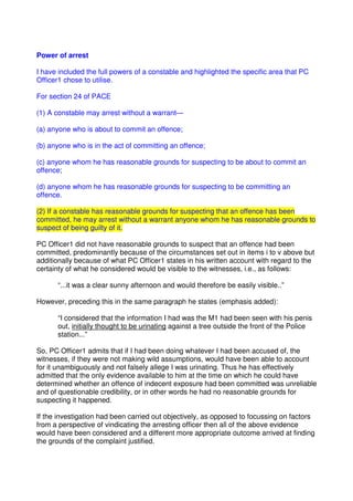 Power of arrest
I have included the full powers of a constable and highlighted the specific area that PC
Officer1 chose to utilise.
For section 24 of PACE
(1) A constable may arrest without a warrant—
(a) anyone who is about to commit an offence;
(b) anyone who is in the act of committing an offence;
(c) anyone whom he has reasonable grounds for suspecting to be about to commit an
offence;
(d) anyone whom he has reasonable grounds for suspecting to be committing an
offence.
(2) If a constable has reasonable grounds for suspecting that an offence has been
committed, he may arrest without a warrant anyone whom he has reasonable grounds to
suspect of being guilty of it.
PC Officer1 did not have reasonable grounds to suspect that an offence had been
committed, predominantly because of the circumstances set out in items i to v above but
additionally because of what PC Officer1 states in his written account with regard to the
certainty of what he considered would be visible to the witnesses, i.e., as follows:
“...it was a clear sunny afternoon and would therefore be easily visible..”
However, preceding this in the same paragraph he states (emphasis added):
“I considered that the information I had was the M1 had been seen with his penis
out, initially thought to be urinating against a tree outside the front of the Police
station...”
So, PC Officer1 admits that if I had been doing whatever I had been accused of, the
witnesses, if they were not making wild assumptions, would have been able to account
for it unambiguously and not falsely allege I was urinating. Thus he has effectively
admitted that the only evidence available to him at the time on which he could have
determined whether an offence of indecent exposure had been committed was unreliable
and of questionable credibility, or in other words he had no reasonable grounds for
suspecting it happened.
If the investigation had been carried out objectively, as opposed to focussing on factors
from a perspective of vindicating the arresting officer then all of the above evidence
would have been considered and a different more appropriate outcome arrived at finding
the grounds of the complaint justified.
 