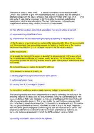 There was a need to arrest the B s as the information already available to PC
Officer1 was sufficient to give him reasonable grounds to suspect that the offence of
attempting to pervert the course of justice had been committed and it was Mr B who
was guilty. It was clearly necessary to do this to allow the prompt and effective
investigation into the false allegations. The fact that they were not questioned
independently without delay has had disastrous consequences.
(3) If an offence has been committed, a constable may arrest without a warrant—
(a) anyone who is guilty of the offence;
(b) anyone whom he has reasonable grounds for suspecting to be guilty of it.
(4) But the power of summary arrest conferred by subsection (1), (2) or (3) is exercisable
only if the constable has reasonable grounds for believing that for any of the reasons
mentioned in subsection (5) it is necessary to arrest the person in question.
(5)The reasons are—
(a) to enable the name of the person in question to be ascertained (in the case where
the constable does not know, and cannot readily ascertain, the person's name, or has
reasonable grounds for doubting whether a name given by the person as his name is his
real name);
(b) correspondingly as regards the person's address;
(c) to prevent the person in question—
(i) causing physical injury to himself or any other person;
(ii )suffering physical injury;
(iii) causing loss of or damage to property;
(iv) committing an offence against public decency (subject to subsection (6); or
The force is grasping ever more desperately at straws by defending the actions of the
arresting officer on the basis that the circumstances surrounding the matter gave him
reason to believe that it was necessary to make an arrest to prevent me committing an
offence against public decency. This is born out by the fact that I was released eight
hours after being unlawfully detained (and for the reasons already outlined). If the police
had any genuine belief that I would have been a threat in any of the ways suggested
then they were grossly negligent for releasing me after the relatively short period. The
force released me because they knew I was innocent and therefore no threat but
pursued a malicious prosecution in which the CPS and court were complicit.
(v) causing an unlawful obstruction of the highway;
 