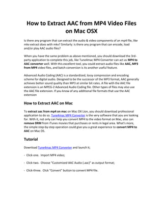 How to Extract AAC from MP4 Video Files
                on Mac OSX
Is there any program that can extract the audio & video components of an mp4 file, like
mkv extract does with mkv? Similarly: is there any program that can encode, load
and/or play AAC audio files?

When you have the same problem as above mentioned, you should download the 3rd-
party application to complete this job, like Tune4mac MP4 Converter can act as MP4 to
AAC converter well. With this excellent tool, you could extract audio files like AAC, MP3
from MP4 video files, and batch conversion is its another useful feature.

Advanced Audio Coding (AAC) is a standardized, lossy compression and encoding
scheme for digital audio. Designed to be the successor of the MP3 format, AAC generally
achieves better sound quality than MP3 at similar bit rates. A file with the AAC file
extension is an MPEG-2 Advanced Audio Coding file. Other types of files may also use
the AAC file extension. If you know of any additional file formats that use the AAC
extension

How to Extract AAC on Mac
To extract aac from mp4 on mac on Mac OX Lion, you should download professional
application to do so. Tune4mac MP4 Converter is the very software that you are looking
for. With it, not only can help you convert MP4 to the video format on Mac, also can
remove DRM from iTunes movies that purchases or rents in legal area. What's more,
the simple step-by-step operation could give you a great experience to convert MP4 to
AAC on Mac OS.

Tutorial
Download Tune4mac MP4 Converter and launch it;

- Click-one. Import MP4 video;

- Click-two. Choose "Customized AAC Audio (.aac)" as output format;

- Click-three. Click "Convert" button to convert MP4 file.
 