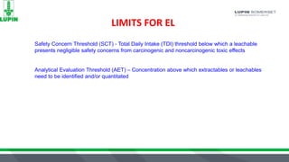 LIMITS FOR EL
Safety Concern Threshold (SCT) - Total Daily Intake (TDI) threshold below which a leachable
presents negligible safety concerns from carcinogenic and noncarcinogenic toxic effects
Analytical Evaluation Threshold (AET) – Concentration above which extractables or leachables
need to be identified and/or quantitated
 