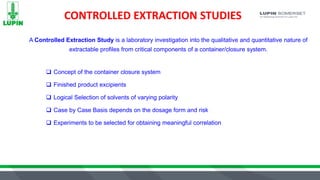 CONTROLLED EXTRACTION STUDIES
 Concept of the container closure system
 Finished product excipients
 Logical Selection of solvents of varying polarity
 Case by Case Basis depends on the dosage form and risk
 Experiments to be selected for obtaining meaningful correlation
A Controlled Extraction Study is a laboratory investigation into the qualitative and quantitative nature of
extractable profiles from critical components of a container/closure system.
 
