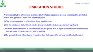 SIMULATION STUDIES
A Simulation Study is a Controlled Extraction Study whose purpose is to produce an extractables profile that
mimics a drug product’s worst case leachables profile.
 The extract generated in a Simulation Study should contain:
 All the substances that will leach into the drug product at levels that are potentially significant,
 Contain these substances at concentrations that are greater than or equal to the maximum concentrations
they will reach in the drug product over its shelf-life,
 Be generated more efficiently and in less time than that required for a drug product leachables study
 