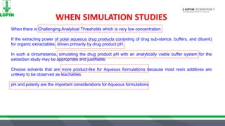 WHEN SIMULATION STUDIES
When there is Challenging Analytical Thresholds which is very low concentration
If the extracting power of polar aqueous drug products consisting of drug sub-stance, buffers, and diluent)
for organic extractables, driven primarily by drug product pH.
In such a circumstance, simulating the drug product pH with an analytically viable buffer system for the
extraction study may be appropriate and justifiable.
Choose solvents that are more product-like for Aqueous formulations because most resin additives are
unlikely to be observed as leachables
pH and polarity are the important considerations for Aqueous formulations
 