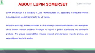 LUPIN SOMERSET is a subsidiary of Lupin Pharmaceuticals Inc., specializing in difficult-to-develop,
technology-driven specialty generics for the US market.
Analytical Technology and Deformulations is a specialized group in analytical research and development
which resolves complex analytical challenges in support of product submissions and commercial
products. The group’s responsibilities includes material characterization, impurity profiling, and
extractable and leachable studies.
ABOUT LUPIN SOMERSET
 