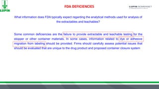 FDA DEFICIENCIES
What information does FDA typically expect regarding the analytical methods used for analysis of
the extractables and leachables?
Some common deficiencies are the failure to provide extractable and leachable testing for the
stopper or other container materials. In some cases, information related to dye or adhesive
migration from labeling should be provided. Firms should carefully assess potential issues that
should be evaluated that are unique to the drug product and proposed container closure system
 