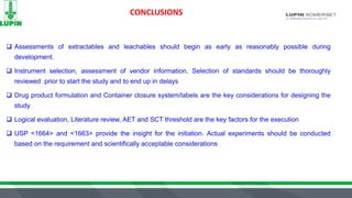 CONCLUSIONS
 Assessments of extractables and leachables should begin as early as reasonably possible during
development.
 Instrument selection, assessment of vendor information, Selection of standards should be thoroughly
reviewed prior to start the study and to end up in delays
 Drug product formulation and Container closure system/labels are the key considerations for designing the
study
 Logical evaluation, Literature review, AET and SCT threshold are the key factors for the execution
 USP <1664> and <1663> provide the insight for the initiation. Actual experiments should be conducted
based on the requirement and scientifically acceptable considerations
 