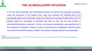 THE US REGULATORY SITUATION
In the US, both adulterated and misbranded products are banned from interstate commerce,
under the provisions of the Federal Food, Drug and Cosmetic Act. Anything that is not
intentionally added could, potentially, cause the product to be considered adulterated, even if it
remains safe. Any extractable or leachable that finds its way into the drug product is
automatically deemed an adulterant. The Act, in its clause on adulteration, also specifies that "if
the container is composed, in whole or in part, of any poisonous or deleterious substance which
may render the contents injurious to health," the product is equally deemed to be adulterated
Reference:
Extractables and Leachables: Best Practices to Ensure Patient Safety. The author presents best practices for extractables and leachables. May 01, 2013 By Thomas Feinberg, PhD
BioPharm International Volume 26, Issue 5
 