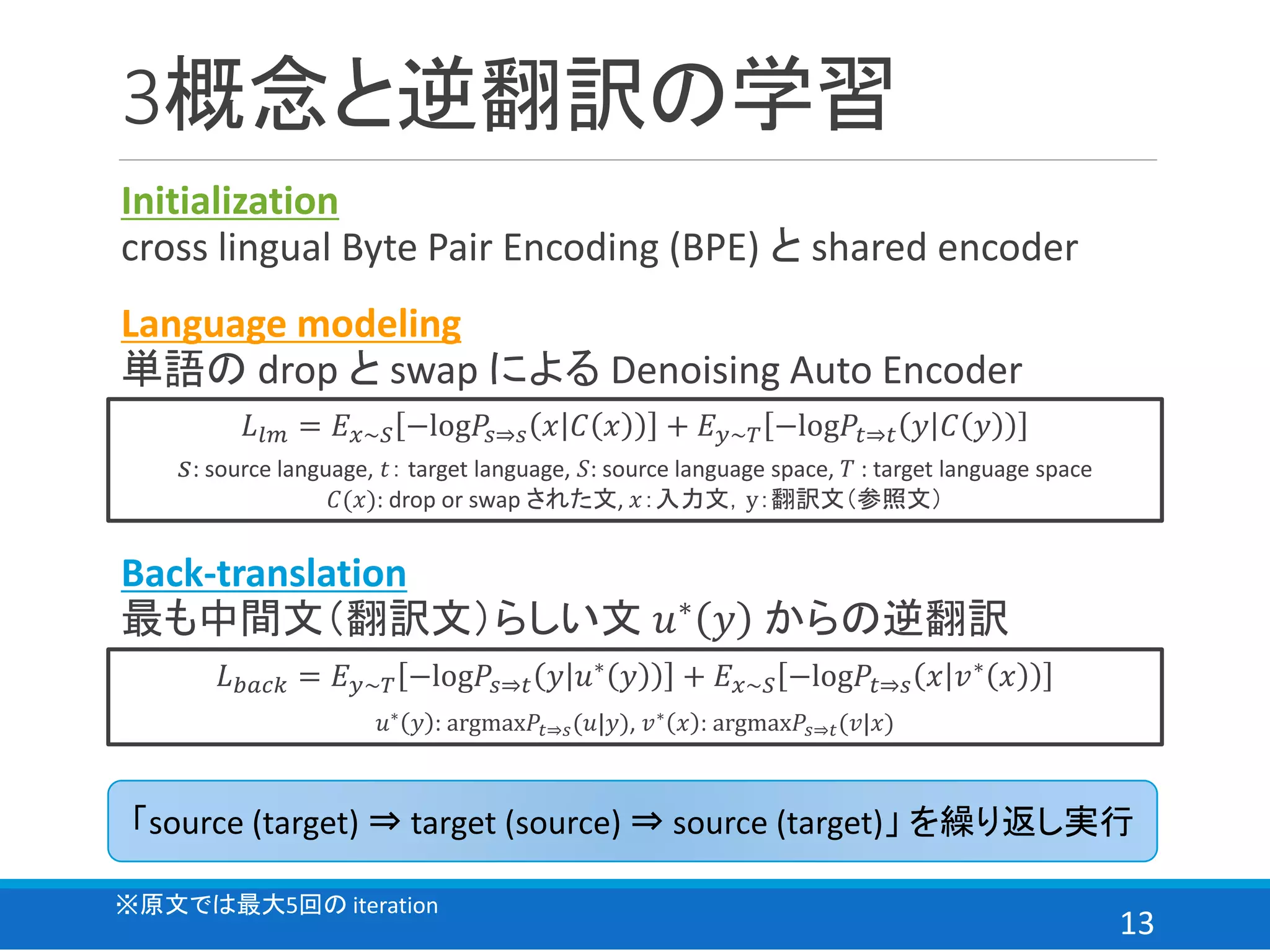 13
3概念と逆翻訳の学習
Initialization
cross lingual Byte Pair Encoding (BPE) と shared encoder
Language modeling
単語の drop と swap による Denoising Auto Encoder
𝐿𝑙𝑚 = 𝐸 𝑥~𝑆 −log𝑃𝑠⇒𝑠 𝑥 𝐶 𝑥 + 𝐸 𝑦~𝑇 −log𝑃𝑡⇒𝑡 𝑦 𝐶 𝑦
𝑠: source language, 𝑡： target language, 𝑆: source language space, 𝑇 : target language space
𝐶(𝑥): drop or swap された文, 𝑥：入力文，y：翻訳文（参照文）
「source (target) ⇒ target (source) ⇒ source (target)」 を繰り返し実行
※原文では最大5回の iteration
Back-translation
最も中間文（翻訳文）らしい文 𝑢∗ 𝑦 からの逆翻訳
𝐿 𝑏𝑎𝑐𝑘 = 𝐸 𝑦~𝑇 −log𝑃𝑠⇒𝑡 𝑦 𝑢∗
𝑦 + 𝐸 𝑥~𝑆 −log𝑃𝑡⇒𝑠 𝑥 𝑣∗
𝑥
𝑢∗
𝑦 : argmax𝑃𝑡⇒𝑠(𝑢|𝑦), 𝑣∗
𝑥 : argmax𝑃𝑠⇒𝑡(𝑣|𝑥)
 