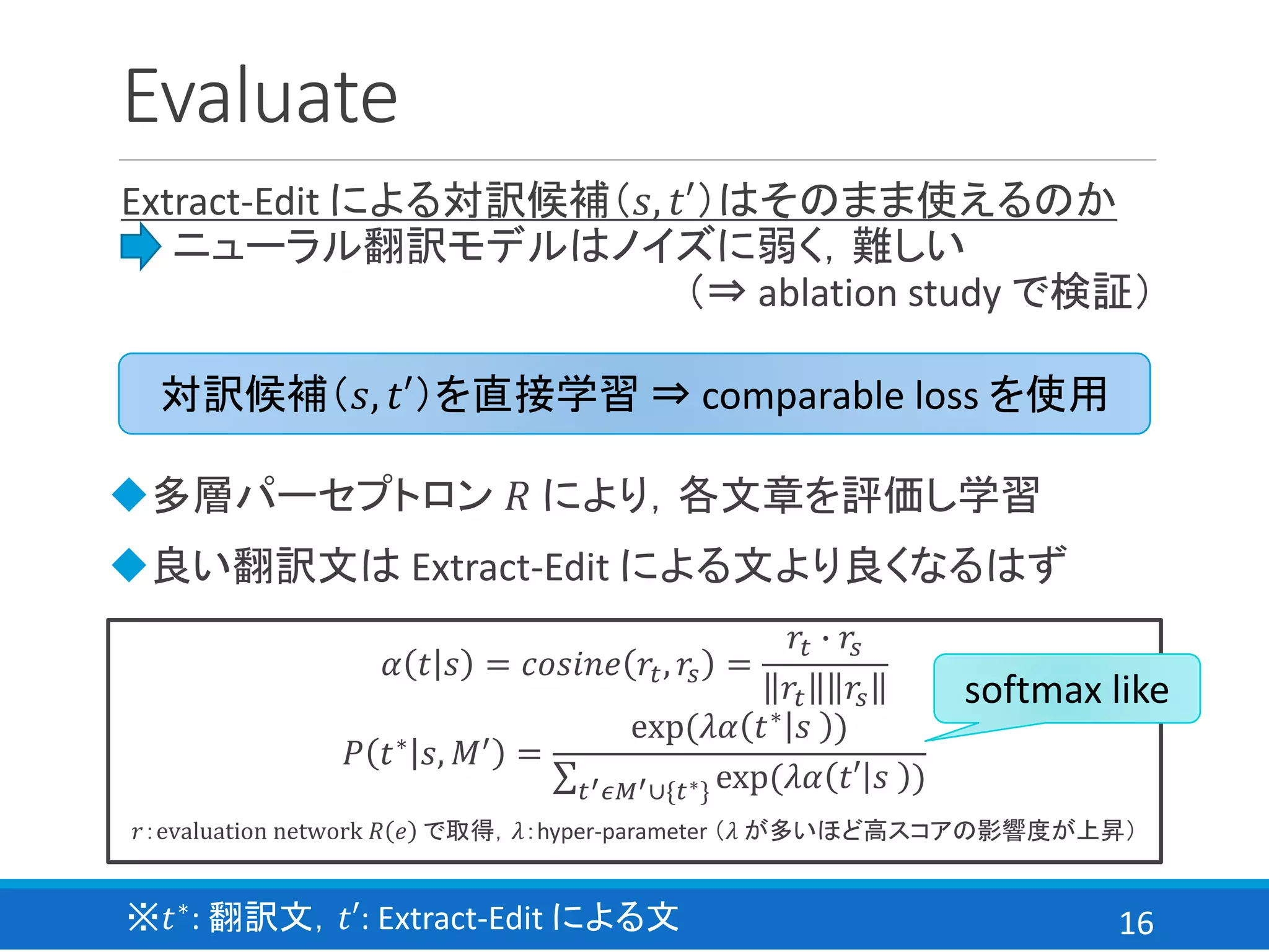 16
Evaluate
Extract-Edit による対訳候補（𝑠, 𝑡′）はそのまま使えるのか
⇒ ニューラル翻訳モデルはノイズに弱く，難しい
（⇒ ablation study で検証）
対訳候補（𝑠, 𝑡′）を直接学習 ⇒ comparable loss を使用
𝛼 𝑡 𝑠 = 𝑐𝑜𝑠𝑖𝑛𝑒 𝑟𝑡, 𝑟𝑠 =
𝑟𝑡 ∙ 𝑟𝑠
𝑟𝑡 𝑟𝑠
𝑃 𝑡∗ 𝑠, 𝑀′ =
exp(𝜆𝛼 𝑡∗ 𝑠 )
σ 𝑡′ 𝜖𝑀′∪{𝑡∗} exp(𝜆𝛼 𝑡′ 𝑠 )
𝑟：evaluation network 𝑅 𝑒 で取得，𝜆：hyper-parameter （𝜆 が多いほど高スコアの影響度が上昇）
softmax like
◆多層パーセプトロン 𝑅 により，各文章を評価し学習
◆良い翻訳文は Extract-Edit による文より良くなるはず
※𝑡∗: 翻訳文，𝑡′: Extract-Edit による文
 