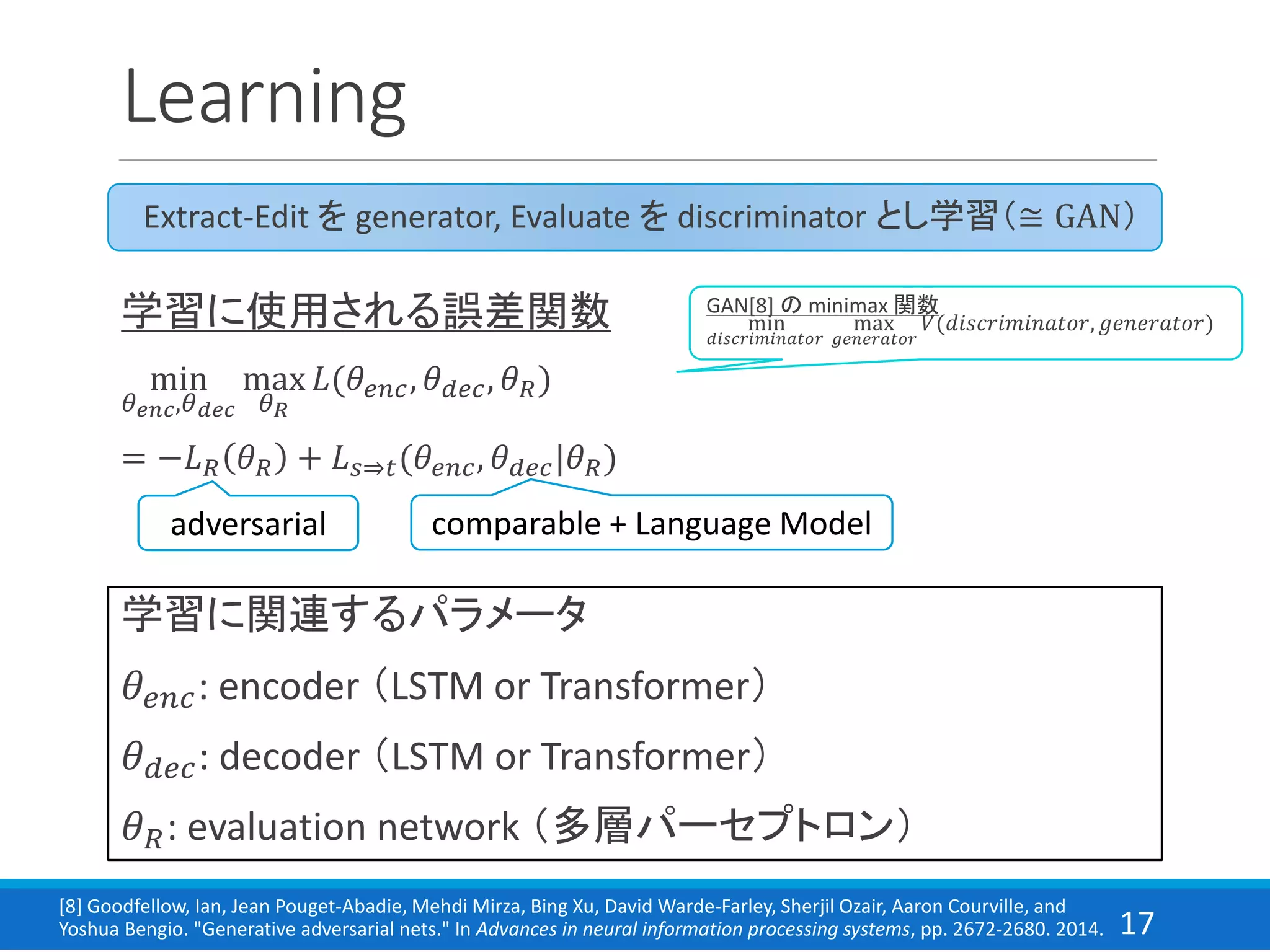 17
Learning
学習に関連するパラメータ
𝜃𝑒𝑛𝑐: encoder （LSTM or Transformer）
𝜃 𝑑𝑒𝑐: decoder （LSTM or Transformer）
𝜃 𝑅: evaluation network （多層パーセプトロン）
学習に使用される誤差関数
min
𝜃 𝑒𝑛𝑐,𝜃 𝑑𝑒𝑐
max
𝜃 𝑅
𝐿(𝜃𝑒𝑛𝑐, 𝜃 𝑑𝑒𝑐, 𝜃 𝑅)
= −𝐿 𝑅 𝜃 𝑅 + 𝐿 𝑠⇒𝑡(𝜃𝑒𝑛𝑐, 𝜃 𝑑𝑒𝑐|𝜃 𝑅)
Extract-Edit を generator, Evaluate を discriminator とし学習（≅ GAN）
adversarial comparable + Language Model
GAN[8] の minimax 関数
min
𝑑𝑖𝑠𝑐𝑟𝑖𝑚𝑖𝑛𝑎𝑡𝑜𝑟
max
𝑔𝑒𝑛𝑒𝑟𝑎𝑡𝑜𝑟
𝑉(𝑑𝑖𝑠𝑐𝑟𝑖𝑚𝑖𝑛𝑎𝑡𝑜𝑟, 𝑔𝑒𝑛𝑒𝑟𝑎𝑡𝑜𝑟)
[8] Goodfellow, Ian, Jean Pouget-Abadie, Mehdi Mirza, Bing Xu, David Warde-Farley, Sherjil Ozair, Aaron Courville, and
Yoshua Bengio. "Generative adversarial nets." In Advances in neural information processing systems, pp. 2672-2680. 2014.
 