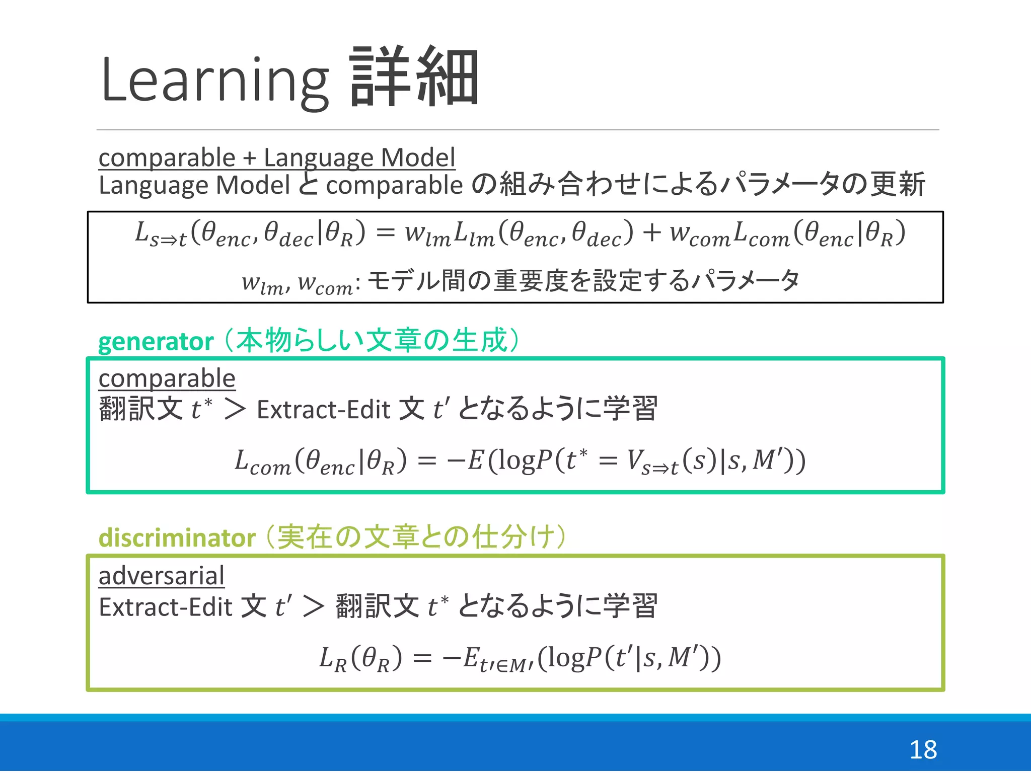 18
Learning 詳細
comparable + Language Model
Language Model と comparable の組み合わせによるパラメータの更新
𝐿 𝑠⇒𝑡 𝜃𝑒𝑛𝑐, 𝜃 𝑑𝑒𝑐 𝜃 𝑅 = 𝑤𝑙𝑚 𝐿𝑙𝑚 𝜃𝑒𝑛𝑐, 𝜃 𝑑𝑒𝑐 + 𝑤𝑐𝑜𝑚 𝐿 𝑐𝑜𝑚 𝜃𝑒𝑛𝑐|𝜃 𝑅
𝑤𝑙𝑚, 𝑤𝑐𝑜𝑚: モデル間の重要度を設定するパラメータ
comparable
翻訳文 𝑡∗ ＞ Extract-Edit 文 𝑡′ となるように学習
𝐿 𝑐𝑜𝑚 𝜃𝑒𝑛𝑐|𝜃 𝑅 = −𝐸(log𝑃 𝑡∗
= 𝑉𝑠⇒𝑡 𝑠 |𝑠, 𝑀′ )
adversarial
Extract-Edit 文 𝑡′ ＞ 翻訳文 𝑡∗ となるように学習
𝐿 𝑅 𝜃 𝑅 = −𝐸𝑡′∈𝑀′(log𝑃 𝑡′|𝑠, 𝑀′ )
discriminator （実在の文章との仕分け）
generator （本物らしい文章の生成）
 