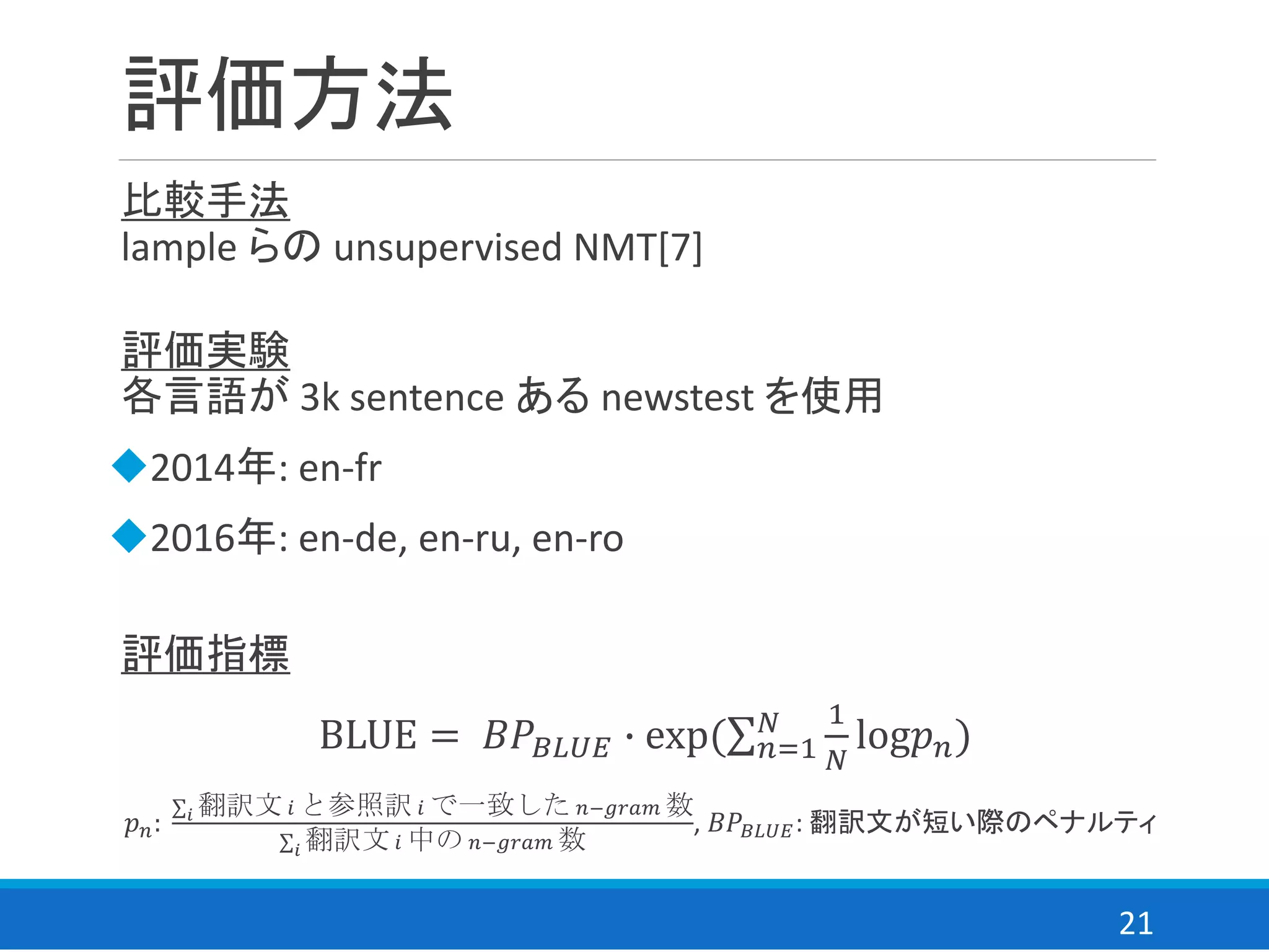 21
評価方法
評価実験
各言語が 3k sentence ある newstest を使用
◆2014年: en-fr
◆2016年: en-de, en-ru, en-ro
比較手法
lample らの unsupervised NMT[7]
評価指標
BLUE = 𝐵𝑃𝐵𝐿𝑈𝐸 ∙ exp(σ 𝑛=1
𝑁 1
𝑁
log𝑝 𝑛)
𝑝 𝑛:
σ 𝑖 翻訳文 𝑖 と参照訳 𝑖 で一致した 𝑛−𝑔𝑟𝑎𝑚 数
σ 𝑖 翻訳文 𝑖 中の 𝑛−𝑔𝑟𝑎𝑚 数
, 𝐵𝑃𝐵𝐿𝑈𝐸: 翻訳文が短い際のペナルティ
 