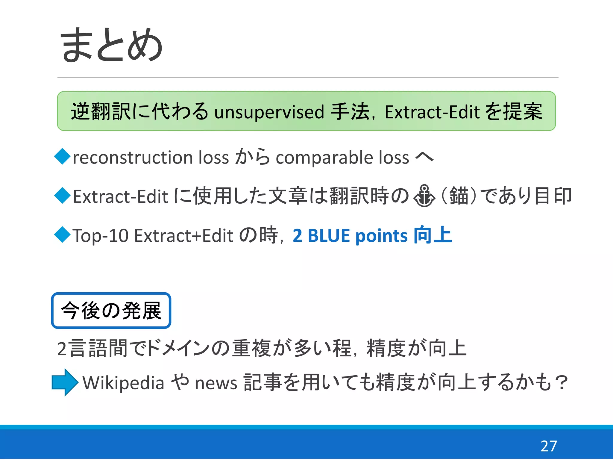 27
まとめ
◆reconstruction loss から comparable loss へ
◆Extract-Edit に使用した文章は翻訳時の⚓（錨）であり目印
◆Top-10 Extract+Edit の時，2 BLUE points 向上
逆翻訳に代わる unsupervised 手法，Extract-Edit を提案
2言語間でドメインの重複が多い程，精度が向上
⇒ Wikipedia や news 記事を用いても精度が向上するかも？
今後の発展
 