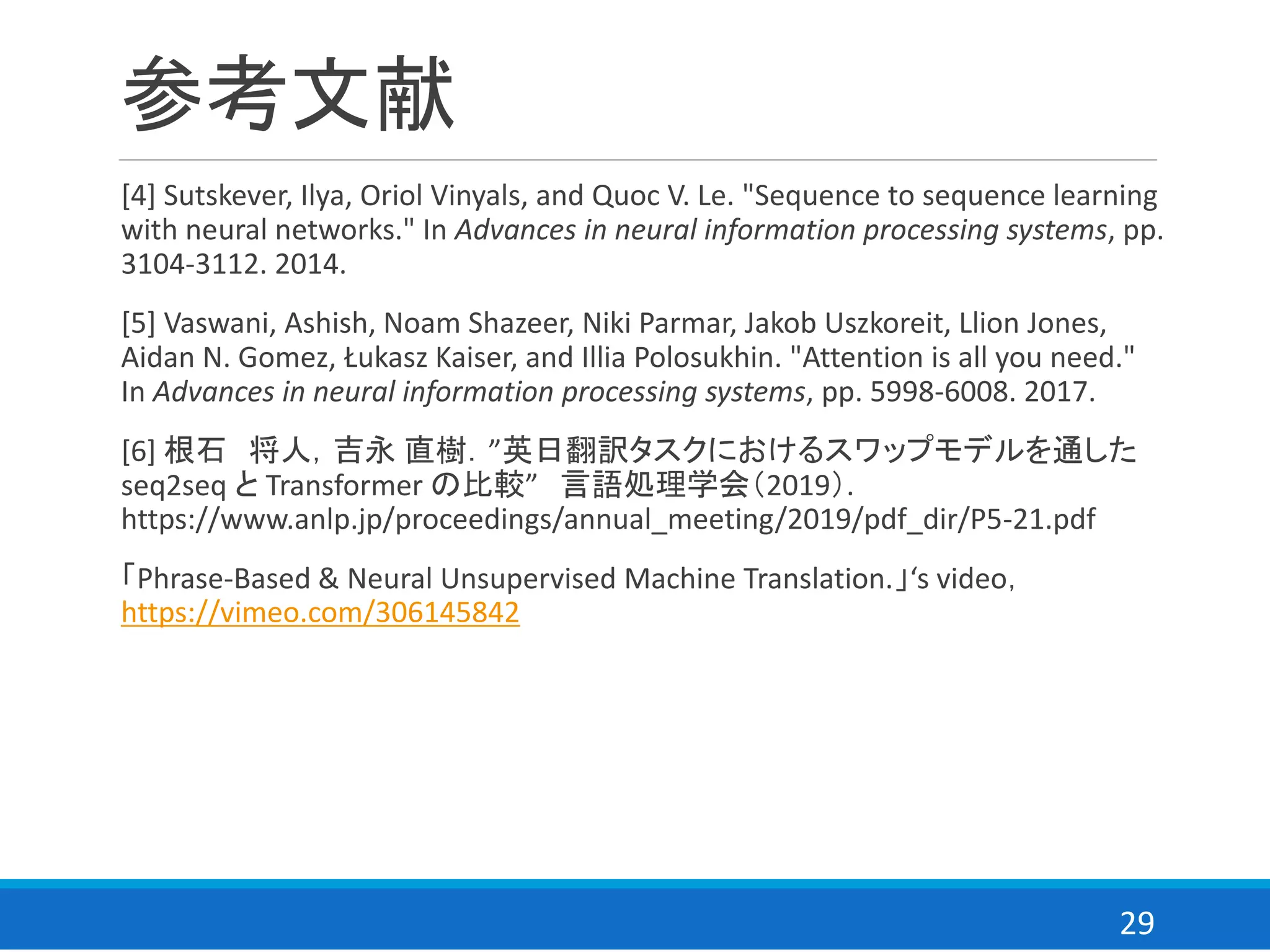 29
参考文献
[4] Sutskever, Ilya, Oriol Vinyals, and Quoc V. Le. "Sequence to sequence learning
with neural networks." In Advances in neural information processing systems, pp.
3104-3112. 2014.
[5] Vaswani, Ashish, Noam Shazeer, Niki Parmar, Jakob Uszkoreit, Llion Jones,
Aidan N. Gomez, Łukasz Kaiser, and Illia Polosukhin. "Attention is all you need."
In Advances in neural information processing systems, pp. 5998-6008. 2017.
[6] 根石 将人，吉永 直樹．”英日翻訳タスクにおけるスワップモデルを通した
seq2seq と Transformer の比較” 言語処理学会（2019）.
https://www.anlp.jp/proceedings/annual_meeting/2019/pdf_dir/P5-21.pdf
「Phrase-Based & Neural Unsupervised Machine Translation.」‘s video，
https://vimeo.com/306145842
 
