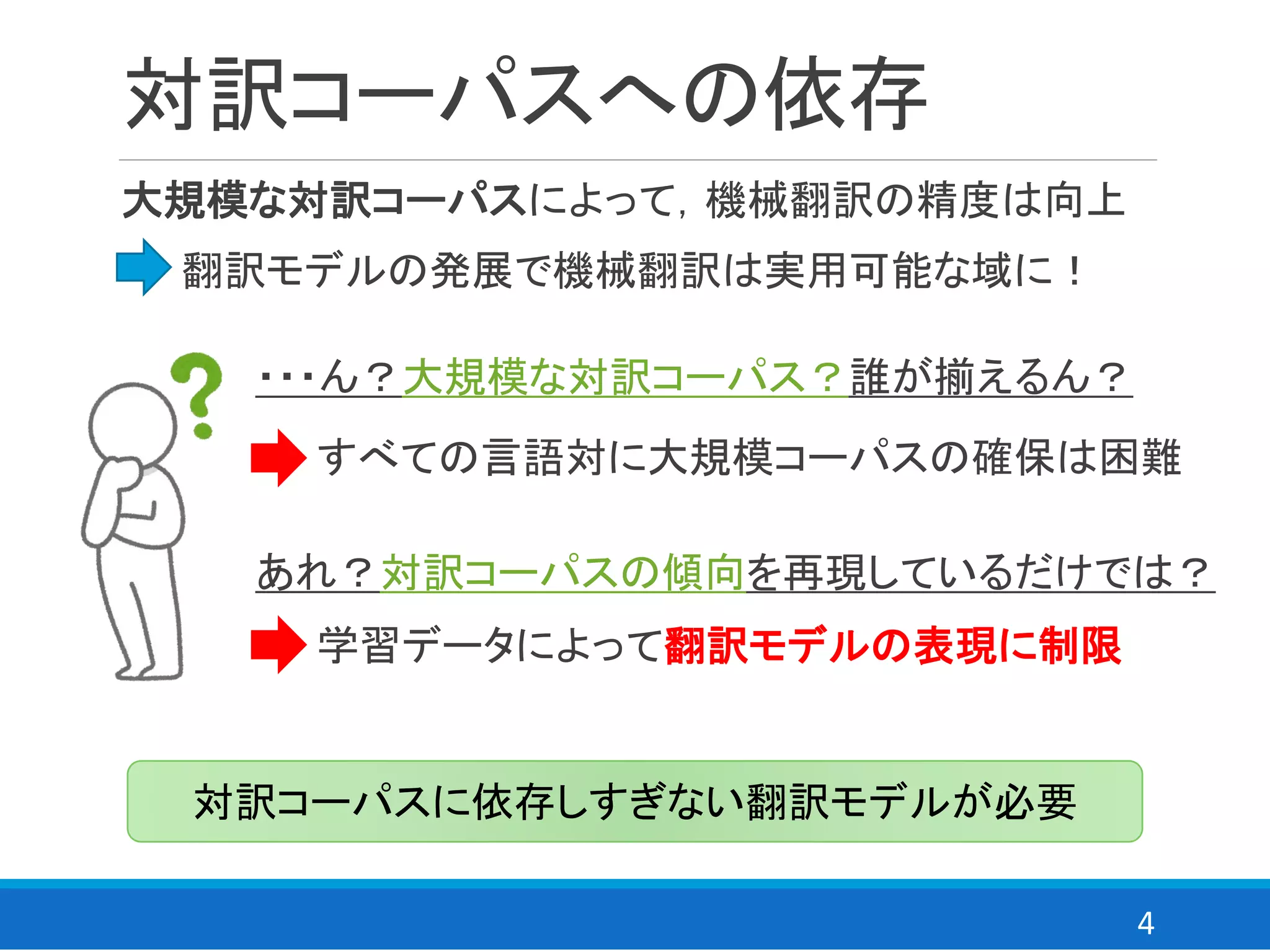 4
対訳コーパスへの依存
大規模な対訳コーパスによって，機械翻訳の精度は向上
⇒ 翻訳モデルの発展で機械翻訳は実用可能な域に！
対訳コーパスに依存しすぎない翻訳モデルが必要
・・・ん？大規模な対訳コーパス？誰が揃えるん？
⇒ すべての言語対に大規模コーパスの確保は困難
あれ？対訳コーパスの傾向を再現しているだけでは？
⇒ 学習データによって翻訳モデルの表現に制限
 