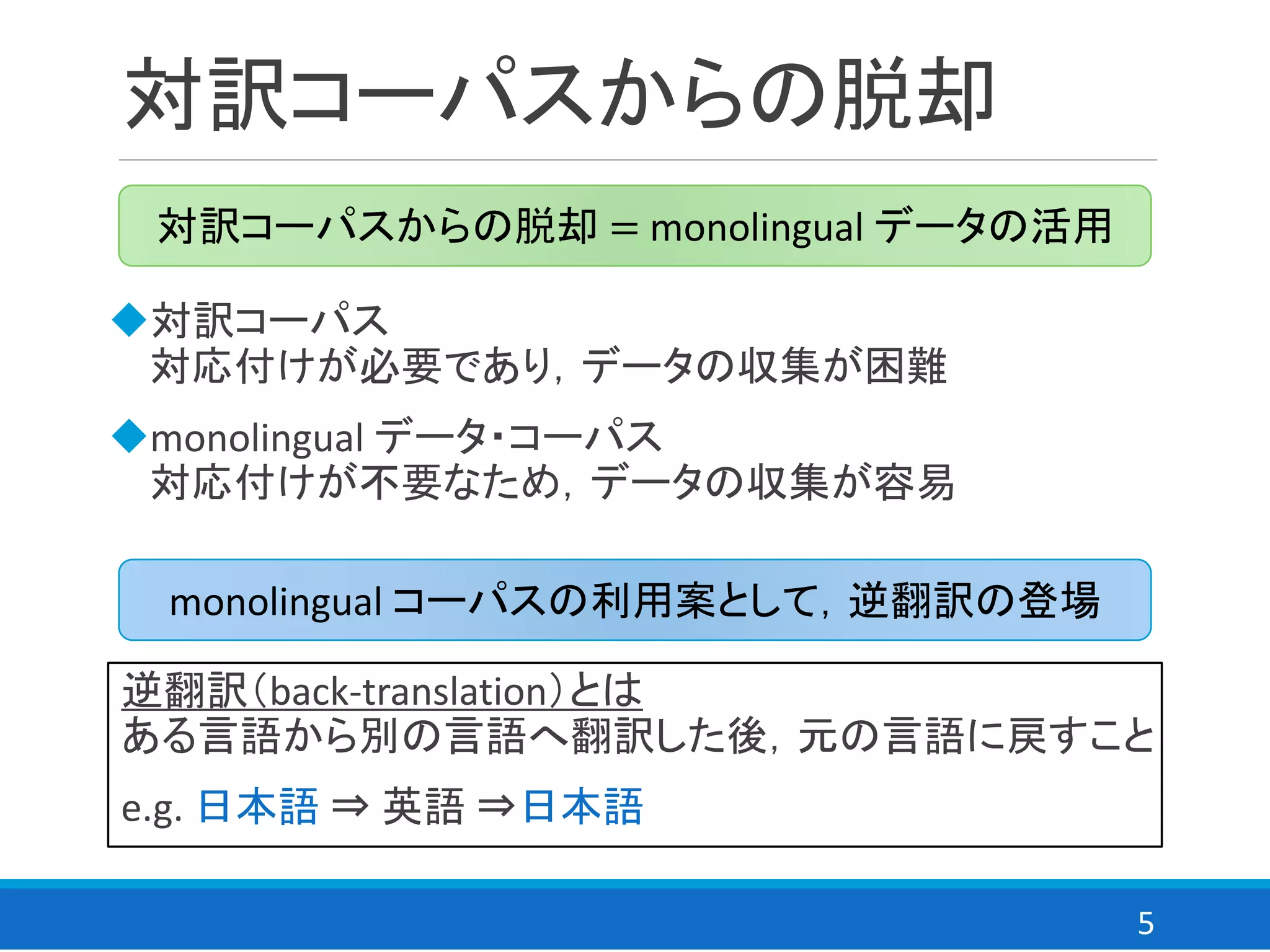 5
対訳コーパスからの脱却
◆対訳コーパス
対応付けが必要であり，データの収集が困難
◆monolingual データ・コーパス
対応付けが不要なため，データの収集が容易
対訳コーパスからの脱却 = monolingual データの活用
monolingual コーパスの利用案として，逆翻訳の登場
逆翻訳（back-translation）とは
ある言語から別の言語へ翻訳した後，元の言語に戻すこと
e.g. 日本語 ⇒ 英語 ⇒日本語
 