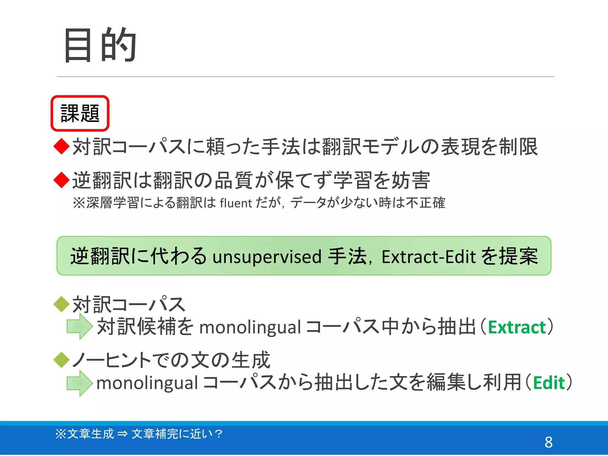 8
目的
◆対訳コーパスに頼った手法は翻訳モデルの表現を制限
◆逆翻訳は翻訳の品質が保てず学習を妨害
課題
逆翻訳に代わる unsupervised 手法，Extract-Edit を提案
◆対訳コーパス
⇒ 対訳候補を monolingual コーパス中から抽出（Extract）
◆ノーヒントでの文の生成
⇒ monolingual コーパスから抽出した文を編集し利用（Edit）
※深層学習による翻訳は fluent だが，データが少ない時は不正確
※文章生成 ⇒ 文章補完に近い？
 