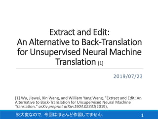 Extract and Edit:
An Alternative to Back-Translation
for Unsupervised Neural Machine
Translation [1]
2019/07/23
1
[1] Wu, Jiawei, Xin Wang, and William Yang Wang. "Extract and Edit: An
Alternative to Back-Translation for Unsupervised Neural Machine
Translation." arXiv preprint arXiv:1904.02331(2019).
※大変なので，今回はほとんど作図してません．
 