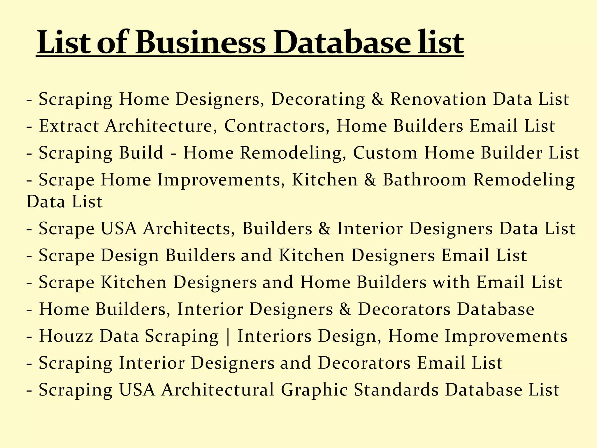 - Scraping Home Designers, Decorating & Renovation Data List
- Extract Architecture, Contractors, Home Builders Email List
- Scraping Build - Home Remodeling, Custom Home Builder List
- Scrape Home Improvements, Kitchen & Bathroom Remodeling
Data List
- Scrape USA Architects, Builders & Interior Designers Data List
- Scrape Design Builders and Kitchen Designers Email List
- Scrape Kitchen Designers and Home Builders with Email List
- Home Builders, Interior Designers & Decorators Database
- Houzz Data Scraping | Interiors Design, Home Improvements
- Scraping Interior Designers and Decorators Email List
- Scraping USA Architectural Graphic Standards Database List
 