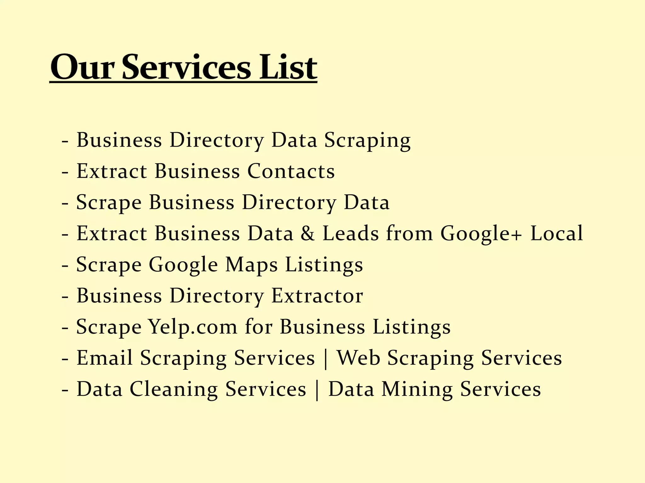 - Business Directory Data Scraping
- Extract Business Contacts
- Scrape Business Directory Data
- Extract Business Data & Leads from Google+ Local
- Scrape Google Maps Listings
- Business Directory Extractor
- Scrape Yelp.com for Business Listings
- Email Scraping Services | Web Scraping Services
- Data Cleaning Services | Data Mining Services
 