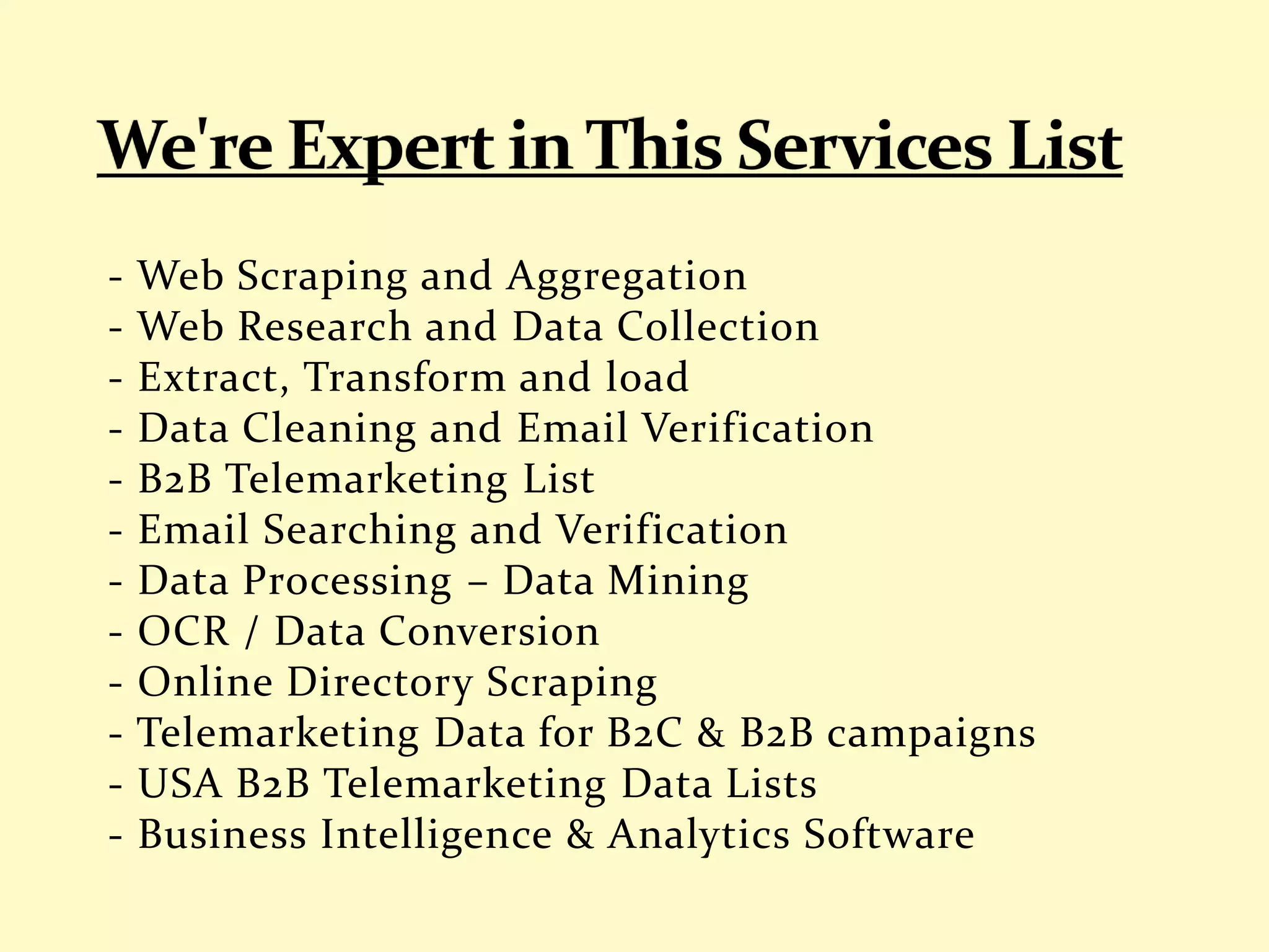 - Web Scraping and Aggregation
- Web Research and Data Collection
- Extract, Transform and load
- Data Cleaning and Email Verification
- B2B Telemarketing List
- Email Searching and Verification
- Data Processing – Data Mining
- OCR / Data Conversion
- Online Directory Scraping
- Telemarketing Data for B2C & B2B campaigns
- USA B2B Telemarketing Data Lists
- Business Intelligence & Analytics Software
 