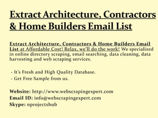 Extract Architecture, Contractors & Home Builders Email
List at Affordable Cost! Relax, we'll do the work! We specialized
in online directory scraping, email searching, data cleaning, data
harvesting and web scraping services.
- It’s Fresh and High Quality Database.
- Get Free Sample from us.
Website: http://www.webscrapingexpert.com
Email ID: info@webscrapingexpert.com
Skype: nprojectshub
 