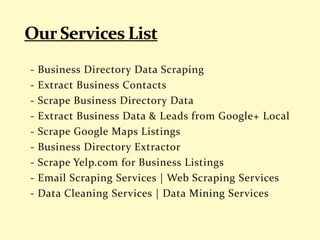 - Business Directory Data Scraping
- Extract Business Contacts
- Scrape Business Directory Data
- Extract Business Data & Leads from Google+ Local
- Scrape Google Maps Listings
- Business Directory Extractor
- Scrape Yelp.com for Business Listings
- Email Scraping Services | Web Scraping Services
- Data Cleaning Services | Data Mining Services
 