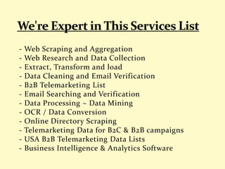 - Web Scraping and Aggregation
- Web Research and Data Collection
- Extract, Transform and load
- Data Cleaning and Email Verification
- B2B Telemarketing List
- Email Searching and Verification
- Data Processing – Data Mining
- OCR / Data Conversion
- Online Directory Scraping
- Telemarketing Data for B2C & B2B campaigns
- USA B2B Telemarketing Data Lists
- Business Intelligence & Analytics Software
 