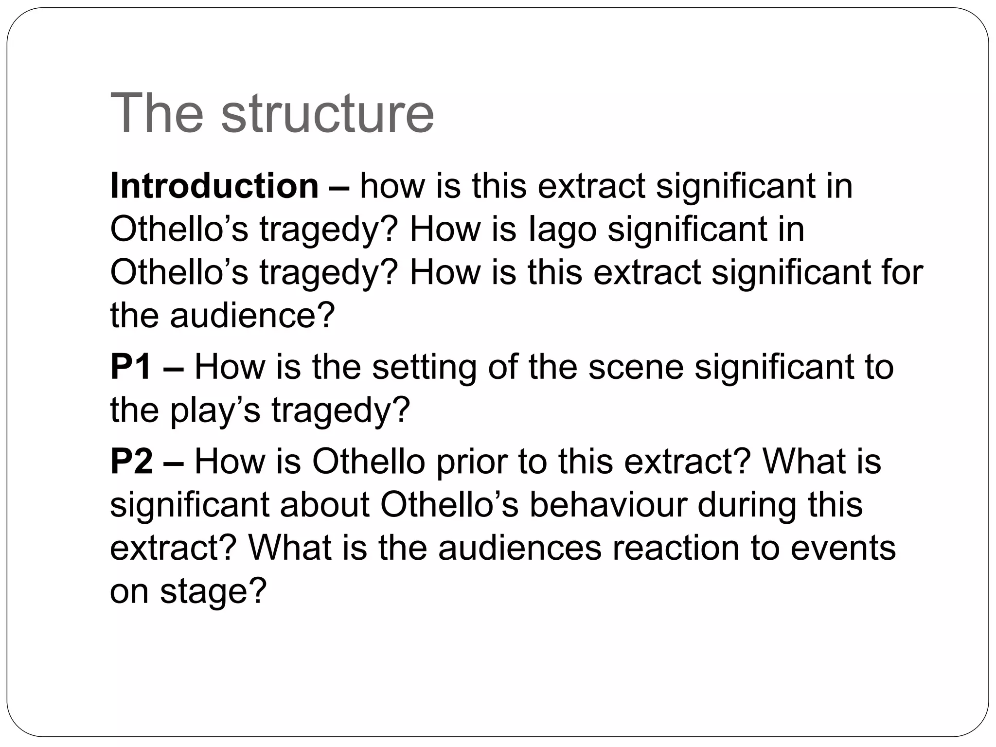 The structure
Introduction – how is this extract significant in
Othello’s tragedy? How is Iago significant in
Othello’s tragedy? How is this extract significant for
the audience?
P1 – How is the setting of the scene significant to
the play’s tragedy?
P2 – How is Othello prior to this extract? What is
significant about Othello’s behaviour during this
extract? What is the audiences reaction to events
on stage?
 