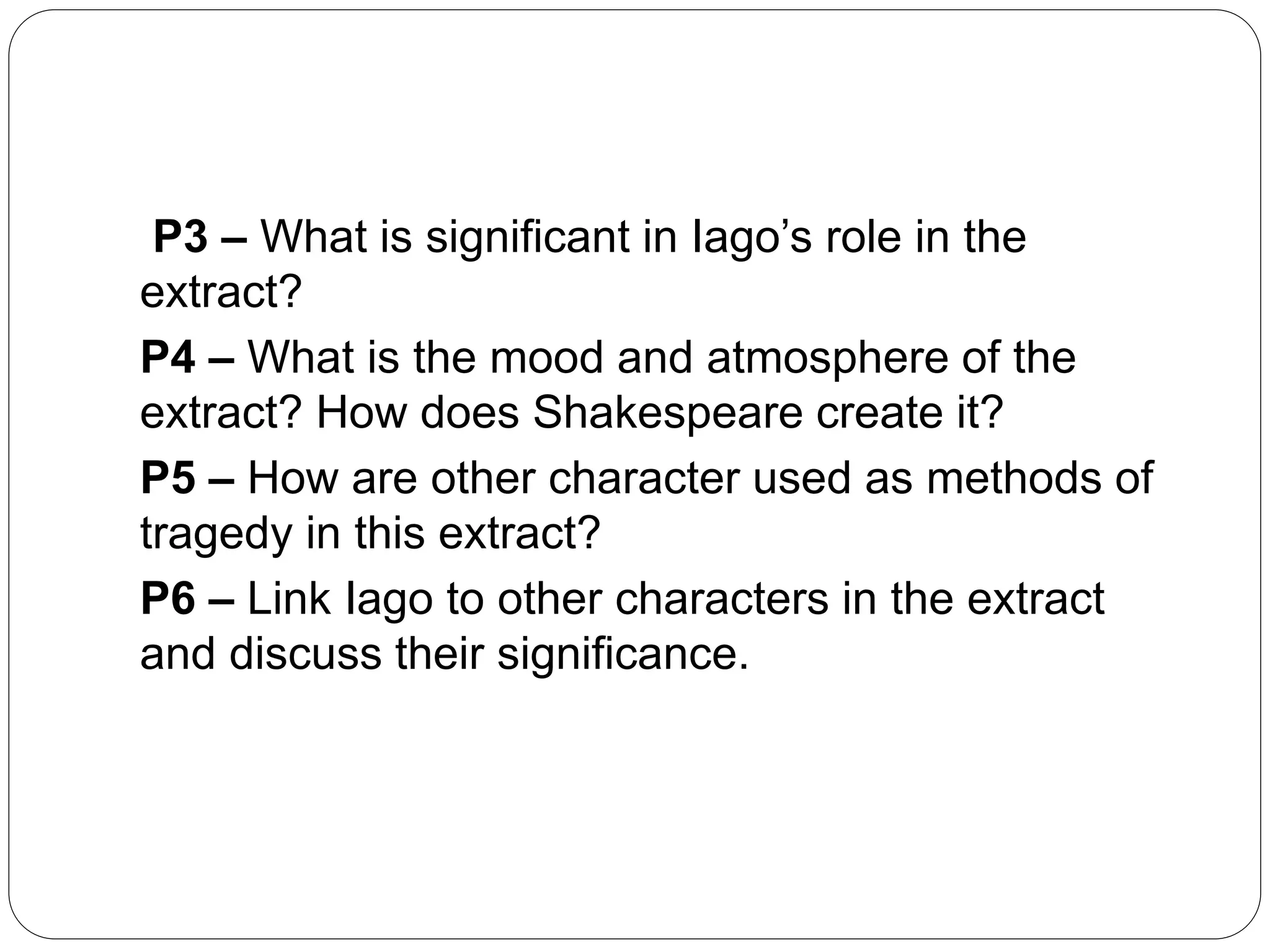 P3 – What is significant in Iago’s role in the
extract?
P4 – What is the mood and atmosphere of the
extract? How does Shakespeare create it?
P5 – How are other character used as methods of
tragedy in this extract?
P6 – Link Iago to other characters in the extract
and discuss their significance.
 