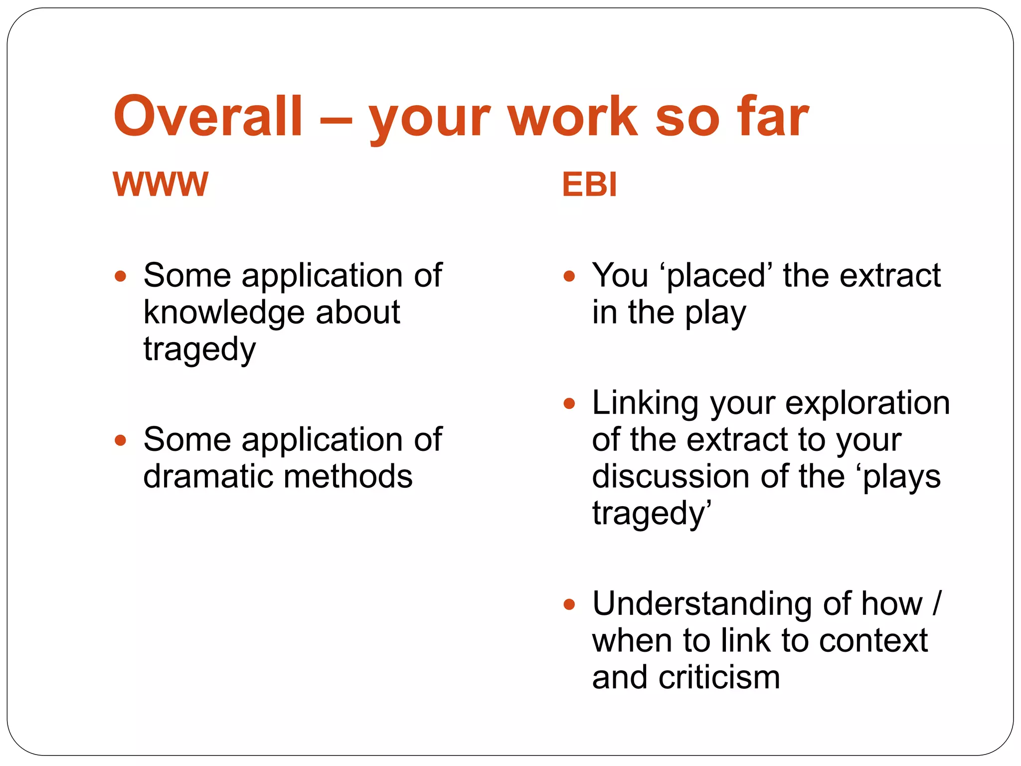 Overall – your work so far
WWW
 Some application of
knowledge about
tragedy
 Some application of
dramatic methods
EBI
 You ‘placed’ the extract
in the play
 Linking your exploration
of the extract to your
discussion of the ‘plays
tragedy’
 Understanding of how /
when to link to context
and criticism
 