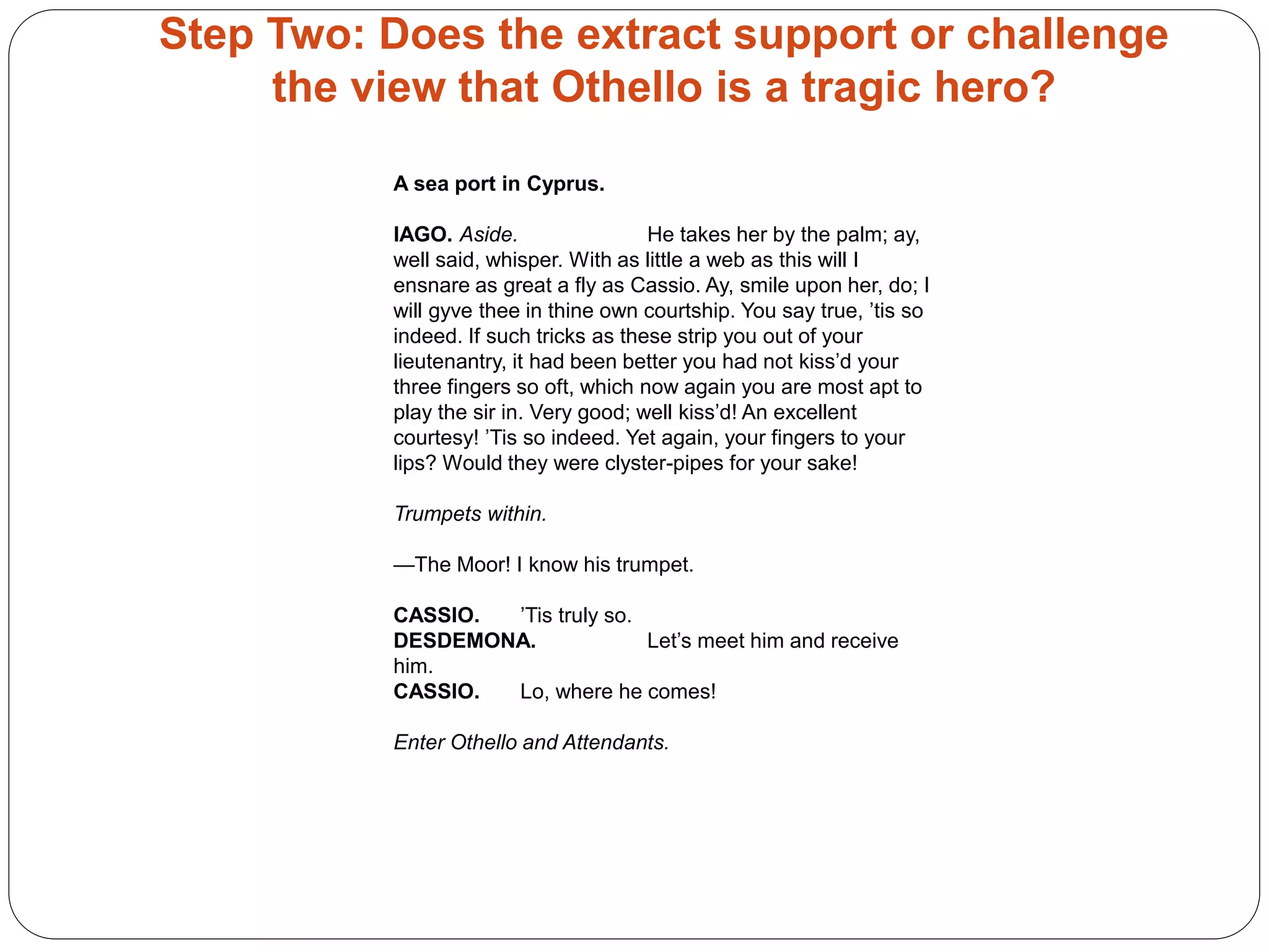 Step Two: Does the extract support or challenge
the view that Othello is a tragic hero?
A sea port in Cyprus.
IAGO. Aside. He takes her by the palm; ay,
well said, whisper. With as little a web as this will I
ensnare as great a fly as Cassio. Ay, smile upon her, do; I
will gyve thee in thine own courtship. You say true, ’tis so
indeed. If such tricks as these strip you out of your
lieutenantry, it had been better you had not kiss’d your
three fingers so oft, which now again you are most apt to
play the sir in. Very good; well kiss’d! An excellent
courtesy! ’Tis so indeed. Yet again, your fingers to your
lips? Would they were clyster-pipes for your sake!
Trumpets within.
—The Moor! I know his trumpet.
CASSIO. ’Tis truly so.
DESDEMONA. Let’s meet him and receive
him.
CASSIO. Lo, where he comes!
Enter Othello and Attendants.
 