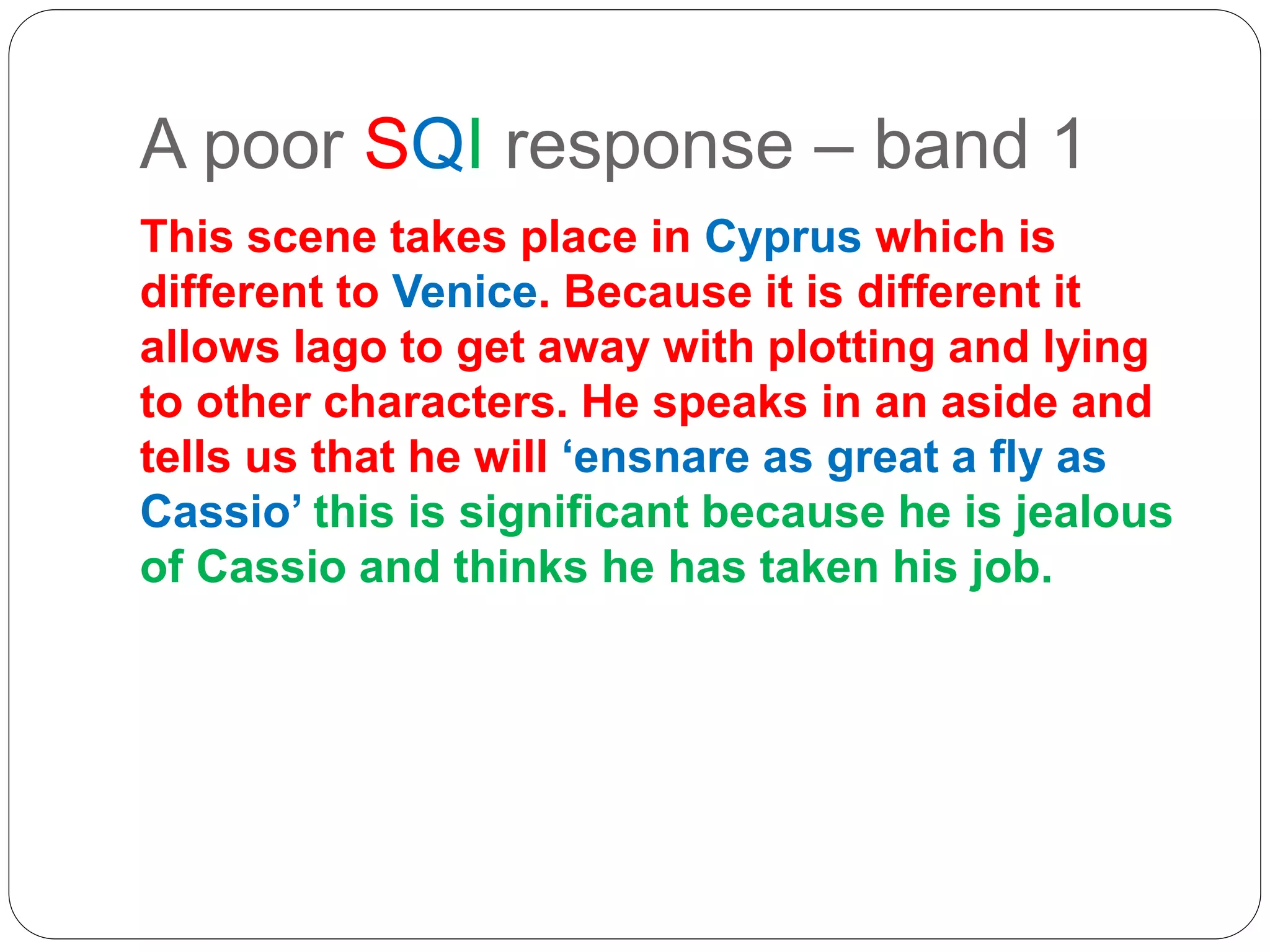 A poor SQI response – band 1
This scene takes place in Cyprus which is
different to Venice. Because it is different it
allows Iago to get away with plotting and lying
to other characters. He speaks in an aside and
tells us that he will ‘ensnare as great a fly as
Cassio’ this is significant because he is jealous
of Cassio and thinks he has taken his job.
 