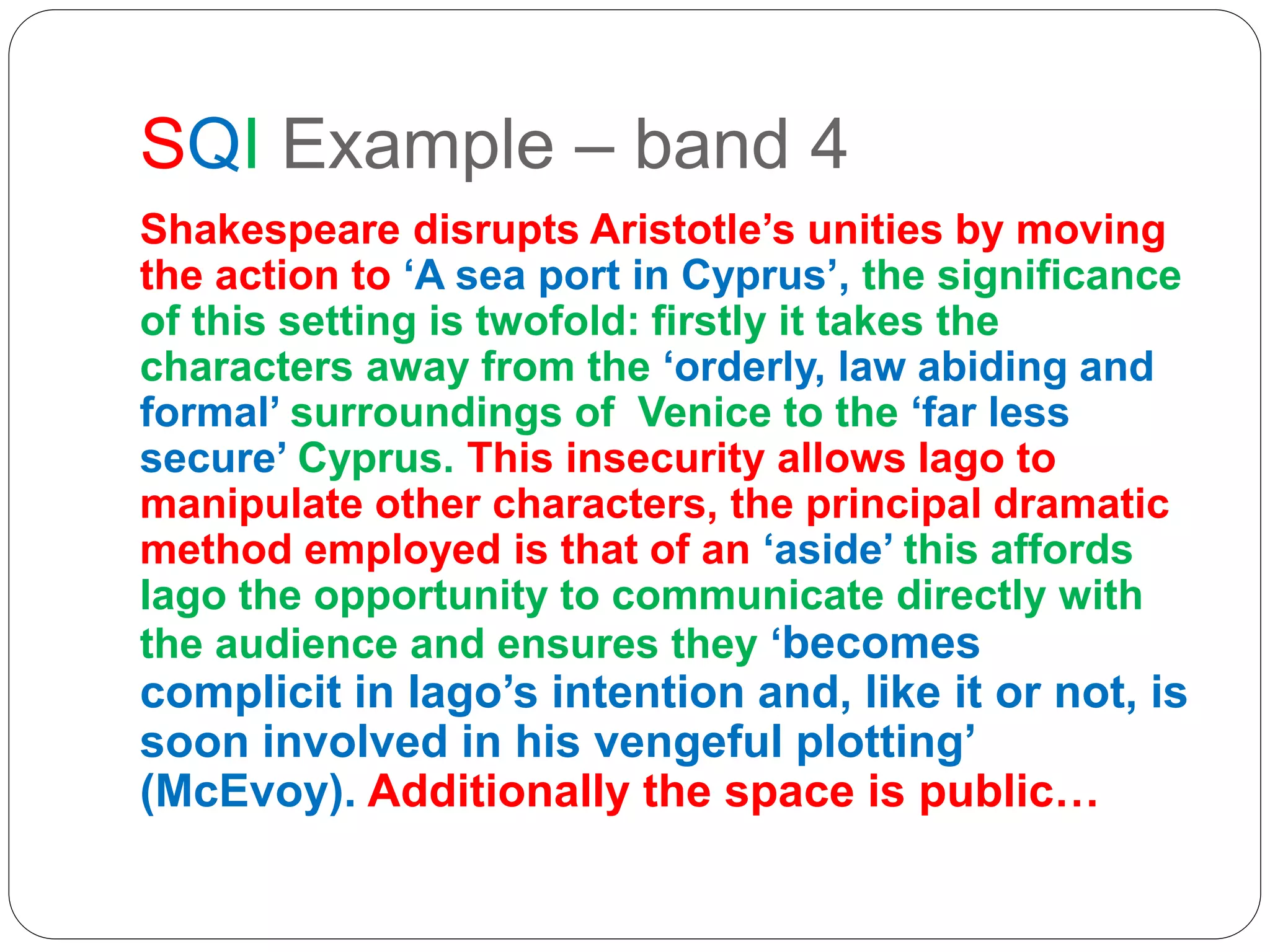 SQI Example – band 4
Shakespeare disrupts Aristotle’s unities by moving
the action to ‘A sea port in Cyprus’, the significance
of this setting is twofold: firstly it takes the
characters away from the ‘orderly, law abiding and
formal’ surroundings of Venice to the ‘far less
secure’ Cyprus. This insecurity allows Iago to
manipulate other characters, the principal dramatic
method employed is that of an ‘aside’ this affords
Iago the opportunity to communicate directly with
the audience and ensures they ‘becomes
complicit in Iago’s intention and, like it or not, is
soon involved in his vengeful plotting’
(McEvoy). Additionally the space is public…
 