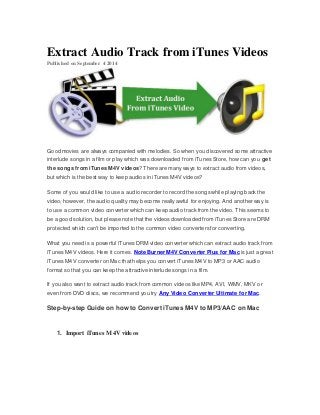 Extract Audio Track from iTunes Videos 
Published on September 4 2014 
Good movies are always companied with melodies. So when you discovered some attractive 
interlude songs in a film or play which was downloaded from iTunes Store, how can you get 
the songs from iTunes M4V videos? There are many ways to extract audio from videos, 
but which is the best way to keep audios in iTunes M4V videos? 
Some of you would like to use a audio recorder to record the songs while playing back the 
video, however, the audio quality may become really awful for enjoying. And another way is 
to use a common video converter which can keep audio track from the video. This seems to 
be a good solution, but please note that the videos downloaded from iTunes Store are DRM 
protected which can't be imported to the common video converters for converting. 
What you need is a powerful iTunes DRM video converter which can extract audio track from 
iTunes M4V videos. Here it comes. NoteBurner M4V Converter Plus for Mac is just a great 
iTunes M4V converter on Mac that helps you convert iTunes M4V to MP3 or AAC audio 
format so that you can keep the attractive interlude songs in a film. 
If you also want to extract audio track from common videos like MP4, AVI, WMV, MKV or 
even from DVD discs, we recommend you try Any Video Converter Ultimate for Mac. 
Step-by-step Guide on how to Convert iTunes M4V to MP3/AAC on Mac 
1. Import iTunes M4V videos 
 